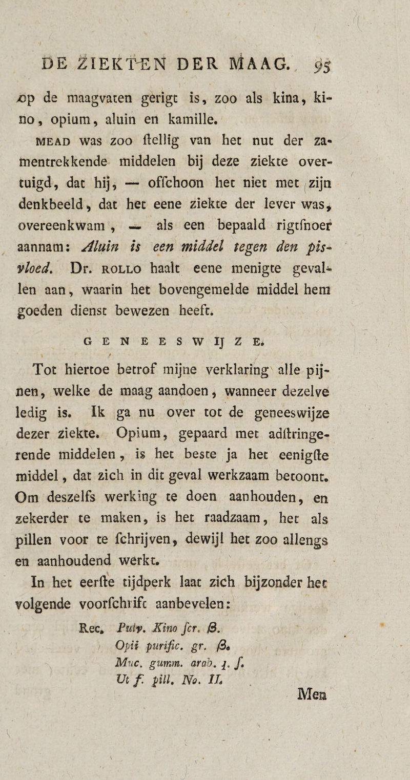 >cp de maagvaten gerigt is, zoo als kina, ki¬ no, opium, aluin en kamille. mead was zoo Heilig van hec nut der za* mentrek kende middelen bij deze ziekte over¬ tuigd, dat hij, — offchoon het niet met zijn denkbeeld, dat het eene ziekte der lever was, overeenkwam , — als een bepaald rigtfnoer aannam: Aluin is een middel tegen den pis- vloed. Dr. rollo haalt eene menigte geval¬ len aan, waarin het bovengemelde middel hem goeden dienst bewezen heeft. GENEESWIJZE. t t Tot hiertoe betrof mijne verklaring alle pij¬ nen, welke de maag aandoen, wanneer dezelve ledig is. Ik ga nu over tot de geneeswijze dezer ziekte. Opium, gepaard met adltringe- rende middelen, is het beste ja het eenigfte middel, dat zich in dit geval werkzaam betoont. Om deszelfs werking te doen aanhouden, en zekerder te maken, is het raadzaam, het als pillen voor te fchrijven, dewijl het zoo allengs en aanhoudend werkt. In het eerfte tijdperk laat zich bijzonder het volgende voorfchrifc aanbevelen: Ree. Fuiy. Kina fcr. &. Opii purific. gr. /3« Mnc. gumm. arah. ƒ. Ut f. pill. No. ITs K Men