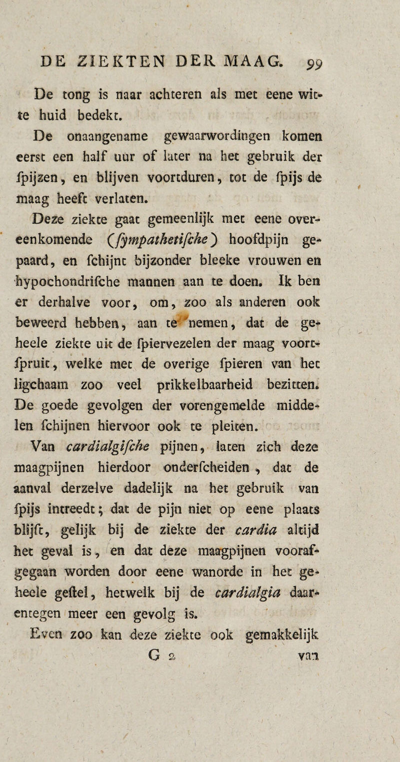 De tong is naar achteren als met eene wit¬ te huid bedekt. De onaangename gewaarwordingen komen eerst een half uur of later na het gebruik der fpijzen, en blijven voortduren, tot de fpijs de maag heeft verlaten. Deze ziekte gaat gemeenlijk met eene over¬ eenkomende (fympathetifche) hoofdpijn ge¬ paard, en fchijnt bijzonder bleeke vrouwen en hypochondrifche mannen aan te doen. Ik ben er derhalve voor, om, zoo als anderen ook beweerd hebben, aan te 'nemen, dat de ge- heele ziekte uk de fpiervezelen der maag voort- fpruit, welke met de overige fpieren van het ligchaam zoo veel prikkelbaarheid bezitten. De goede gevolgen der voren ge melde midde¬ len fchijnen hiervoor ook te pleiten. Van cardialgifche pijnen, laten zich deze maagpijnen hierdoor onderfcheiden , dat de aanval derzelve dadelijk na het gebruik van fpijs intreedt; dat de pijn niet op eene plaats blijft, gelijk bij de ziekte der car dia altijd het geval is, en dat deze maagpijnen vooraf¬ gegaan worden door eene wanorde in het ge- heele geftel, hetwelk bij de cardialgia daar¬ entegen meer een gevolg is. Even zoo kan deze ziekte ook gemakkelijk G a van