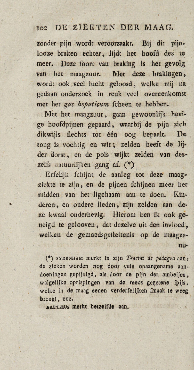 zonder pijn worde veroorzaakt. Bij dit pijn- looze braken echter, lijdt het hoofd des te meer. Deze foort van braking is het gevolg van het maagzuur. Met deze brakingen, wordt ook veel lucht geloosd, welke mij na gedaan onderzoek in reuk veel overeenkomst met het gas hepaticum fcheen te hebben. Met het maagzuur, gaan gewoonlijk hevi¬ ge hoofdpijnen gepaard, waarbij de pijn zich dikwijls Hechts tot één oog bepaalt. De tong is vochtig en wit; zelden heeft de lij* der dorst, en de pols wijkt zelden van des- zelfs natuurlijken gang af. (*) Erfelijk fchijnt de aanleg tot deze' maag¬ ziekte te zijn, en de pijnen fchijnen meer het midden van het ligchaam aan te doen. Kin¬ deren, en oudere lieden, zijn zelden aan de¬ ze kwaal onderhevig. Hierom ben ik ook ge¬ neigd te gelooven, dat dezelve uk den invloed, welken de gemoedsgefteltenis op de maagze- nu- (*) SYDENHAM merkt in zijn Tractat de podagra aan de zieken worden nog door vele onaangename aan¬ doeningen gepijnigd, als door de pijn der ambeijen, walgelijke oprispingen van de reeds gegecene fpijs, welke in de maag eenen verderfeiijken fmaak te weeg brengt, enz. A&EXföus merkt hetzelfde aan.