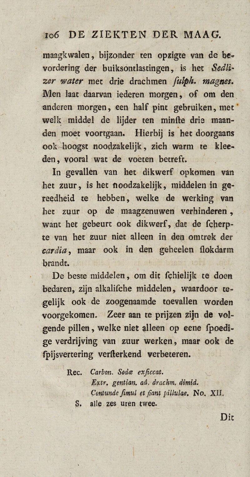 maagkwalen, bijzonder ten opzigte van de be® vordering der buiksondastingen, is het Sedli- zer water met drie drachmen fulph. magnes. Men laat daarvan iederen morgen, of om den anderen morgen, een half pint gebruiken, meta welk middel de lijder ten min We drie maan¬ den moet voortgaan. Hierbij is het doorgaans ook hoogst noodzakelijk, zich warm te klee- den, vooral wat de voeten betreft. In gevallèn van het dikwerf opkomen van het zuur, is het noodzakelijk, middelen in ge¬ reedheid te hebben, welke de werking van het zuur op de maagzenuwen verhinderen, want het gebeurt ook dikwerf, dat de fcherp- te van het zuur niet alleen in den om trek der car dia, maar ook in den geheelen flokdarm brandt. De beste middelen, om dit fchielijk te doen bedaren, zijn alkalifche middelen, waardoor te¬ gelijk ook de zoogenaamde toevallen worden voorgekomen. Zeer aan te prijzen zijn de vol¬ gende pillen, welke niet alleen op eene fpoedi- ge verdrijving van zuur werken, maar ook de fpijsvertering verwerkend verbeteren. Ree. Carbon. Sodce exjiccat. Extr. gentian. ad, drachm. dimid. Contmde fimul et fiant pllulae. No. XII. S. alle zes uren twee. Dit