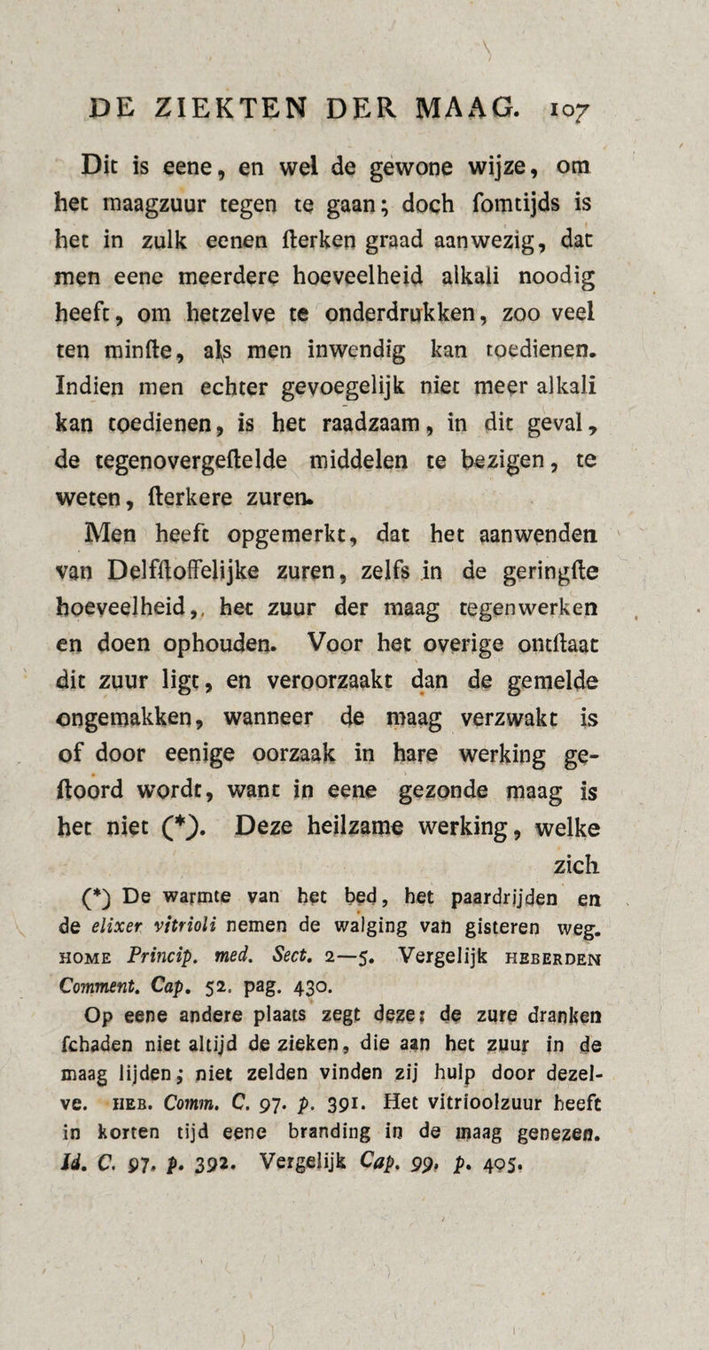 ' * ‘ -\ ƒ 1 ) DE ZIEKTEN DER MAAG. 107 Dit is eene, en wel de gewone wijze, om het maagzuur tegen te gaan; doch fomtijds is het in zulk eenen Herken graad aanwezig, dat men eene meerdere hoeveelheid alkali noodig heeft, om hetzelve te onderdrukken, zoo veel ten minde, afs men inwendig kan toedienen. Indien men echter gevoegelijk niet meer alkali kan toedienen, is het raadzaam, in dit geval, de tegenovergedelde middelen te bezigen, te weten, derkere zuren. Men heeft opgemerkt, dat het aanwenden van Delfüoffelijke zuren, zelfs in de geringde hoeveelheid,, het zuur der maag tegenwerken en doen ophouden. Voor het overige ontdaat dit zuur ligt, en veroorzaakt dan de gemelde ongemakken, wanneer de maag verzwakt is of door eenige oorzaak in hare werking ge- doord wordt, want in eene gezonde maag is het niet (*). Deze heilzame werking, welke zich (*) De warmte van het bed, het paardrijden en de elixer vitrioli nemen de walging van gisteren weg. home Princip. med. Sect, 2—5. Vergelijk heberden Comment, Cap, 52. pag. 430. Op eene andere plaats zegt deze: de zure dranken fchaden niet altijd de zieken, die aan het zuur in de maag lijden,* niet zelden vinden zij hulp door dezel¬ ve. heb. Comm, C. 97. p. 391. Het vitrioolzuur heeft in korten tijd eene branding in de maag genezen. Id. C. 97* P• 392. Vergelijk Cap. 99, p. 405. /