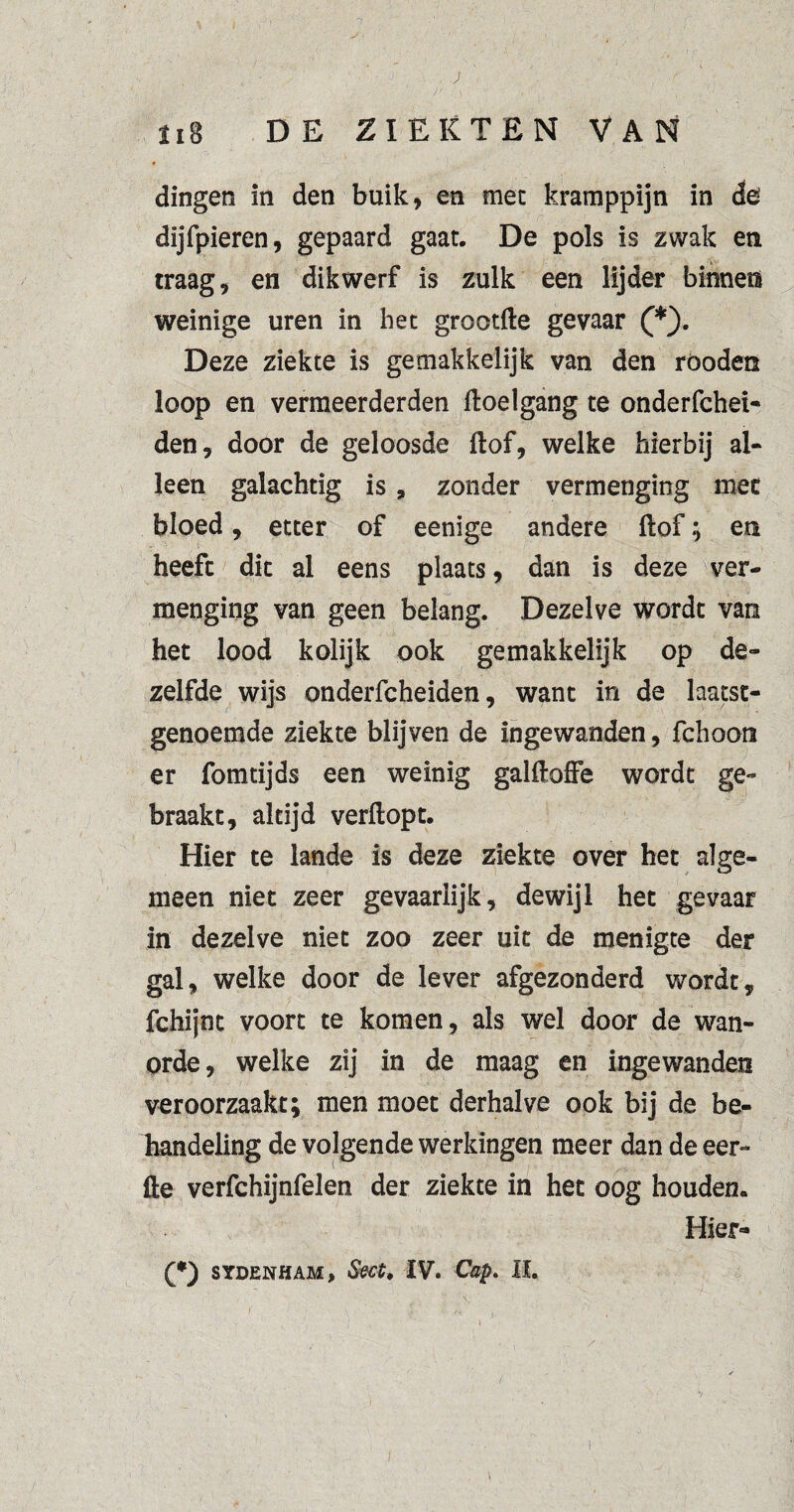 ; r Jt \ , v - \ < \ , 118 DE ZIEKTEN VAN dingen in den buik, en mee kramppijn in de dijfpieren, gepaard gaat. De pols is zwak en traag, en dikwerf is zulk een lijder binnen weinige uren in het grootfte gevaar (*). Deze ziekte is gemakkelijk van den röoden loop en vermeerderden ftoelgang te onderfchei- den, door de geloosde ftof, welke hierbij al¬ leen galachtig is, zonder vermenging mee bloed, etter of eenige andere ftof; en heefc die al eens plaats, dan is deze ver¬ menging van geen belang. Dezelve worde van het lood kolijk ook gemakkelijk op de¬ zelfde wijs onderfcheiden, want in de laatst¬ genoemde ziekte blijven de ingewanden, fchoon er fomtijds een weinig galftoffe wordt ge¬ braakt, altijd verftopt. Hier te lande is deze ziekte over het alge¬ meen niet zeer gevaarlijk, dewijl het gevaar in dezelve niet zoo zeer uit de menigte der gal, welke door de lever afgezonderd wordt, fchijnt voort te komen, als wel door de wan¬ orde, welke zij in de maag en ingewanden veroorzaakt; men moet derhalve ook bij de be¬ handeling de volgende werkingen meer dan de eer- fte verfchijnfelen der ziekte in het oog houden. Hier-