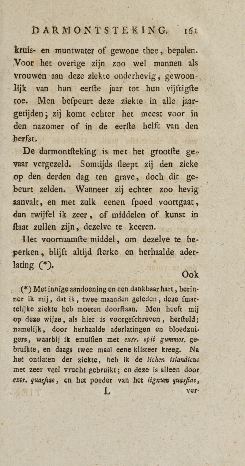 kruis- en muntwater of gewone thee, bepalen. Voor het overige zijn zoo wel mannen als vrouwen aan deze ziekte onderhevig, gewoon- lijk van hun eerde jaar tot hun vijftigde toe. Men befpeurt deze ziekte in alle jaar¬ getijden; zij komt echter het meest voor in den nazomer of in de eerde helft van den herfst. De darmontdeking is met het grootde ge¬ vaar vergezeld. Somtijds deept zij den zieke op den derden dag ten grave, doch dit ge¬ beurt zelden. Wanneer zij echter zoo hevig aanvalt, en met zulk eenen fpoed voortgaat, dan twijfel ik zeer, of middelen of kunst in daat zullen zijn, dezelve te keeren. Het voornaamde middel, om dezelve te be¬ perken , blijft altijd derke en herhaalde ader- lating (*> Óok (*) Met innige aandoening en een dankbaar hart, herin- ner ik mij, dat ik, twee maanden geleden, de2e fmar- telijke ziekte heb moeten doorftaan. Men heeft mij op deze wijze, als hier is voorgefchreven, herfteld; namelijk, door herhaalde aderlatingen en bloedzui¬ gers, waarbij ik emulfien met extr. opii gummos. ge¬ bruikte, en daags twee maal eene klisteer kreeg. Na het ontlaten der ziekte, heb ik de lichen islandicus met zeer veel vrucht gebruikt; en deze is alleen door extr. quasfiae, en het poeder van het lignum quasfiae, L ~ ver«