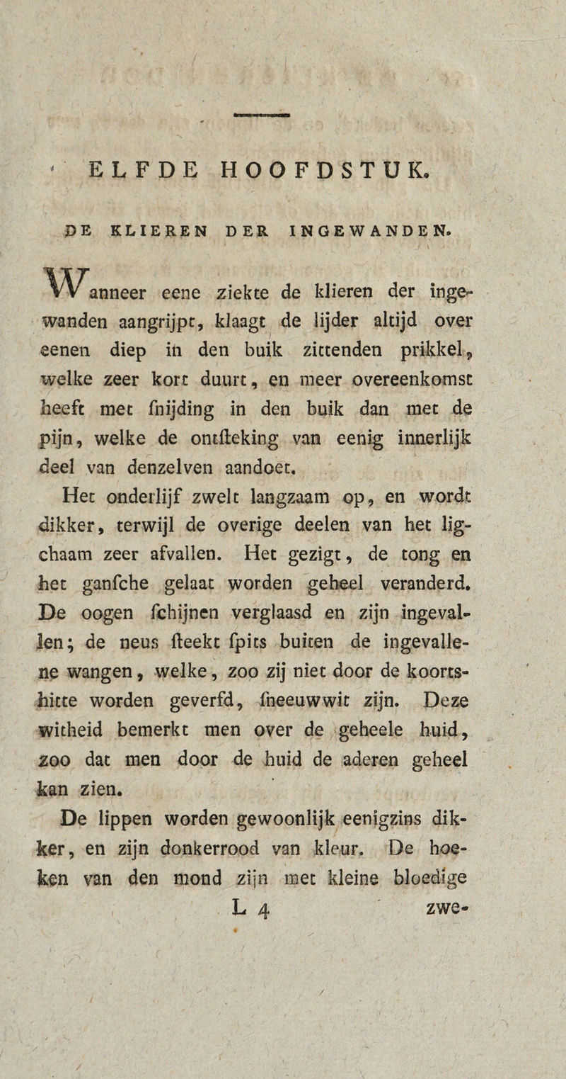 ' ELFDE HOOFDSTUK DE KLIEREN DER INGEWANDEN. Wanneer eene ziekte de klieren der inge¬ wanden aangrijpt, klaagt de lijder altijd over eenen diep in den buik zittenden prikkel, welke zeer kort duurt, en meer overeenkomst heeft met fnijding in den buik dan met de pijn, welke de ontfteking van eenig innerlijk deel van denzelven aandoet. Het onderlijf zwelt langzaam op, en wordt dikker, terwijl de overige deelen van het lig- chaam zeer afvallen. Het gezigt, de tong en het ganfche gelaat worden geheel veranderd. De oogen fchijnen verglaasd en zijn ingeval¬ len; de neus fteekt fpits buiten de ingevalle- ne wangen, welke, zoo zij niet door de koorts¬ hitte worden geverfd, fneeuwwit zijn. Deze witheid bemerkt men over de geheele huid, zoo dat men door de huid de aderen geheel kan zien. De lippen worden gewoonlijk eenigzins dik¬ ker, en zijn donkerrood van kleur. De hoe¬ ken van den mond zijn met kleine bloedige L 4 zwe- /