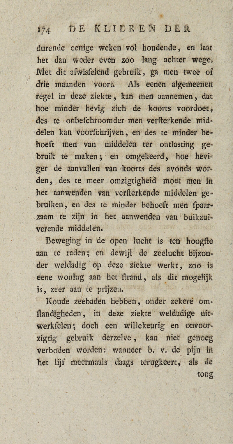 . - • • V ■ / ■ ■ ■ ■' 1  ; * ' .7 * L. ^ J ’v 174 D E K L I E E E N D Ë R durende eenige weken vol houdende, en iaat het dan weder even zoo lang achter wege. Met dit afwisfeknd gebruik, ga men twee of drie maanden voort. Als eenen algenaeenen regel in deze ziekte, kan men aannemen, dat hoe minder hevig zich de koorts voordoet, des te onbefchroomder men verfterkende mid¬ delen kan voorfchrijven, en des te minder be¬ hoeft men van middelen ter ontlasting ge¬ bruik te maken; en omgekeerd, hoe hevi¬ ger de aanvallen van koorts des avonds wor¬ den, des te meer omzigtigheid moet men in het aanwenden van verfterkende middelen ge¬ bruiken, en des te minder behoeft men (paar* ^zaam te zijn in het aanwenden van buikzui¬ verende middelen. Beweging in de open lucht is ten hoógfte aan te raden; en dewijl de zeelucht bijzon¬ der weldadig op deze ziekte werkt, zoo is eene woning aan het ftrand, als dit mogelijk is, zeer aan te prijzen. Koude zeebaden hebben, onder zekere om- Handigheden, in deze ziekte weldadige uit- werkfelen; doch een willekeurig en onvoor- zigtig gebruik derzelve, kan niet genoeg verboden worden: wanneer b. v* de pijn in het lijf meermaals daags terugkeert, als de tong