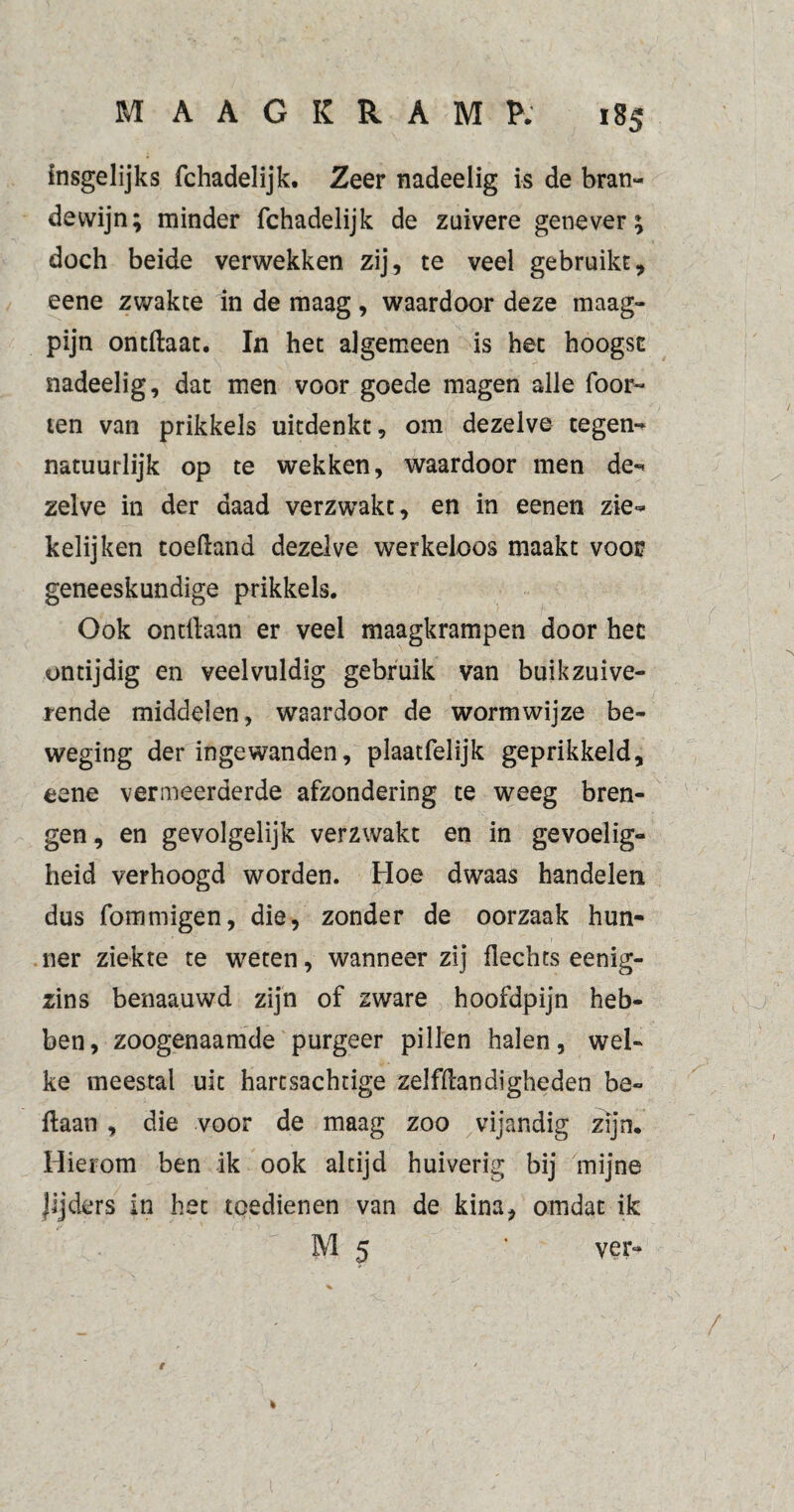 insgelijks fchadelijk. Zeer nadeelig is de bran¬ dewijn; minder fchadelijk de zuivere genever; doch beide verwekken zij, te veel gebruikt, eene zwakte in de maag, waardoor deze maag¬ pijn ontftaat. In het algemeen is het hoogst nadeelig, dat men voor goede magen alle foor- ten van prikkels uitdenkt, om dezelve tegen¬ natuurlijk op te wekken, waardoor men de¬ zelve in der daad verzwakt, en in eenen zie- kelijken toeftand dezelve werkeloos maakt voor geneeskundige prikkels. Ook ontdaan er veel maagkrampen door het ontijdig en veelvuldig gebruik van buikzuive¬ rende middelen, waardoor de worm wijze be¬ weging der ingewanden, plaatfelijk geprikkeld, eene vermeerderde afzondering te weeg bren¬ gen , en gevolgelijk verzwakt en in gevoelig¬ heid verhoogd worden. Hoe dwaas handelen dus fommigen, die, zonder de oorzaak hun¬ ner ziekte te weten, wanneer zij flechts eenig- zins benaauwd zijn of zware hoofdpijn heb¬ ben, zoogenaamde purgeer pillen halen, wel¬ ke meestal uit harcsachtige zelfftandigheden be« ftaan , die voor de maag zoo vijandig zijn. Hierom ben ik ook altijd huiverig bij mijne lijders in het toedienen van de kina, omdat ik • ’ M 5 k ver-