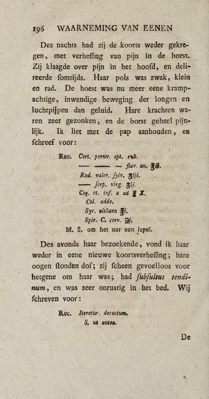 Des nachts had zij de koorts weder gekre¬ gen , met verheffing van pijn in de borst. Zij klaagde over pijn in het hoofd, en deli- reerde fomtijds. Haar pols was zwak, klein en rad. De hoest was nu meer eene kramp¬ achtige, inwendige beweging der longen en luchtpijpen dan geluidv Hare krachten wa¬ ren zeer gezonken, en de borst geheel pijn¬ lijk. Ik liet met de pap aanhouden, esn fchreef voor:  ■ i : ■ 1 - ' ' ■ ' A' t Ree. Cort. peruv. opt. rub. —— — flav an. Rad. valer. fylv. giji. - ferp. virg. gij. Cof. ét. inf. a ad jj X. Col. adde. Syr. althaea Spir> C. cerv. Qj. M. S. om het uur een lepe!. Des avonds haar bezoekende, vond ik haar weder in eene nieuwe koortsverheffing; hare oogen Honden dof; zij fcheen gevoelloos voor hetgene om haar was ; had fubfultus tendl- mm, en was zeer onrustig in het bed. Wij fchreven voor: Ree. Iteretur. decoctum, & ut anti*.