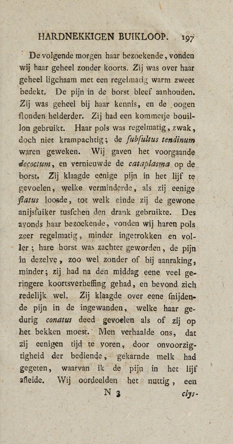 i ' ' t \ De volgende morgen haar bezoekende, vonden wij haar geheel zonder koorts. Zij was over haar geheel ligchaam met een regelmatig warm zweet bedekt. De pijn in de borst bleef aanhouden. Zij was geheel bij haar kennis, en de oogen Honden helderder. Zij had een kommetje bouil¬ lon gebruikt. Haar pols was regelmatig, zwak, doch niet krampachtig; de [ubfultus tendinum waren geweken. Wij gaven het voorgaande éecoctum, en vernieuwde de cat aplasia op de borst. Zij klaagde eenige pijn in het lijf te gevoelen, welke verminderde, als zij eenige flatus loo&de, tot welk einde zij de gewone anijsfuiker fusfchen den drank gebruikte. Des avonds haar bezoekende, vonden wij haren pols zeer regelmatig, minder ingetrokken en vol¬ ler ; hare borst was zachter geworden, de pijn in dezelve, zoo wel zonder of bij aanraking, minder; zij had na den middag eene veel ge¬ ringere koortsverheffing gehad, en bevond zich redelijk wel. Zij klaagde over eene fnijden- de pijn in de ingewanden, welke haar ge¬ durig conatus deed gevoelen als of zij op bet bekken moest. Men verhaalde ons, dat zij eenigen tijd te voren, door onvoorzig- tigheid der bediende, gekarnde melk had gegeten, waarvan ik de pijn in het lijf afleide. Wij oordeelden het nuttig , een N 3 clys*