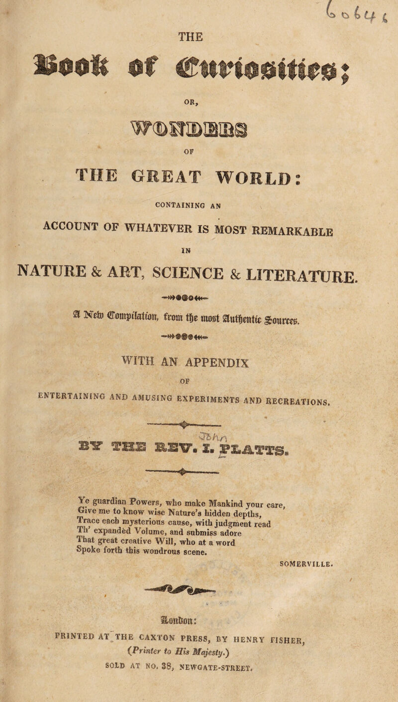 THE Uoofc of Cm’ioeiti^o; OR, w^sraaia© OF THE GREAT WORLD: CONTAINING AN ACCOUNT OF WHATEVER IS MOST REMARKABLE IN NATURE & ART, SCIENCE & LITERATURE. a Nefo eompibdatt, from tje most auf&atte goutra. WITH AN APPENDIX OF ENTERTAINING AND AMUSING EXPERIMENTS AND RECREATIONS. - .-Tfr. • . - CT£ hf) bit fas asv. s. gn « rTg.. Ye guardian Powers, who make Mankind jour care, Give me to know wise Nature’s hidden depths, Trace each mysterious cause, with judgment read Th expanded Volume, and submiss adore That great creative Will, who at a word Spoke forth this wondrous scene. SOMERVILLE. SHott&mi: PRINTED AT THE CAXTON PRESS, BY HENRY FISHER, (Printer to His Majesty.) SOLD AT NO, 38, NEWGATE-STREET.