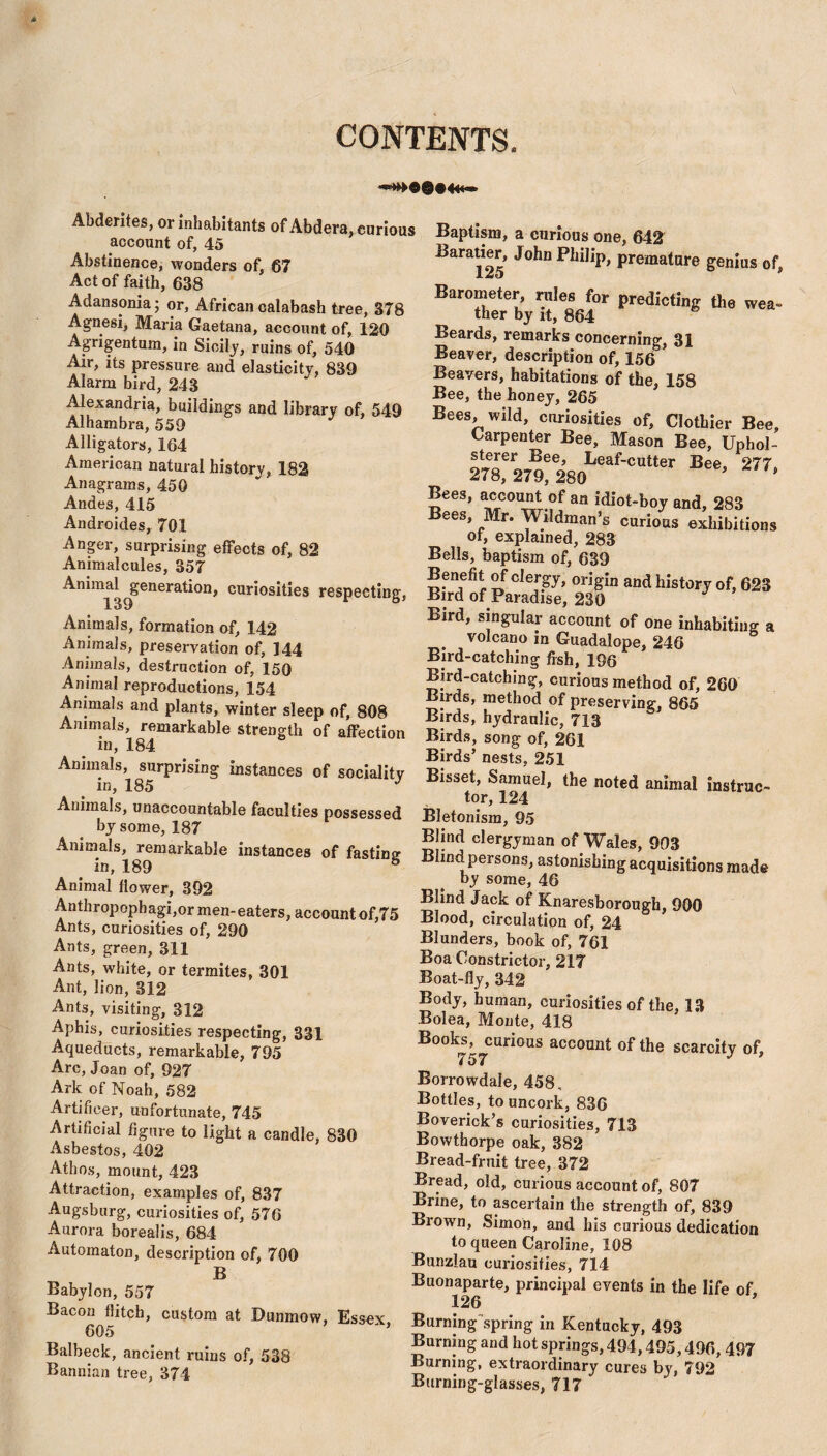 CONTENTS. Abderites, or inhabitants of Abdera, curious account of, 45 Abstinence, wonders of, 67 Act of faith, 638 Adansonia; or, African calabash tree, 378 Agnesi, Maria Gaetana, account of, 120 Agrigentum, in Sicily, ruins of, 540 Air, its pressure and elasticity, 839 Alarm bird, 243 Alexandria, buildings and library of, 549 Alhambra, 559 Alligators, 164 American natural history, 182 Anagrams, 450 Andes, 415 Androides, 701 Anger, surprising effects of, 82 Animalcules, 357 Animal generation, curiosities respecting, Animals, formation of, 142 Animals, preservation of, 144 Animals, destruction of, 150 Animal reproductions, 154 Animals and plants, winter sleep of, 808 Animals, remarkable strength of affection xn, 184 Animals, surprising instances of socialitv _ in, 185 J Animals, unaccountable faculties possessed by some, 187 Animals, remarkable instances of fasting- in, 189 8 Animal flower, 392 Anthropophagi,or men-eaters, account of,75 Ants, curiosities of, 290 Ants, green, 311 Ants, white, or termites, 301 Ant, lion, 312 Ants, visiting, 312 Aphis, curiosities respecting, 331 Aqueducts, remarkable, 795 Arc, Joan of, 927 Ark of Noah, 582 Artificer, unfortunate, 745 Artificial figure to light a candle, 830 Asbestos, 402 Athos, mount, 423 Attraction, examples of, 837 Augsburg, curiosities of, 576 Aurora borealis, 684 Automaton, description of, 700 B Babylon, 557 Bacon flitch, custom at Dunmow, Essex 605 ' Balbeck, ancient ruins of, 538 Bannian tree, 374 Baptism, a curious one, 642 Baratier, John Philip, premature genius of, Barometer, rules for predicting the wea¬ ther by it, 864 Beards, remarks concerning, 31 Beaver, description of, 156 Beavers, habitations of the, 158 Bee, the honey, 265 Bees, wild, curiosities of, Clothier Bee, Carpenter Bee, Mason Bee, Uphol¬ sterer Bee, Leaf-cutter Bee, 277. 278, 279, 280 * Bees, account of an idiot-boy and, 283 Bees, Mr. Wildman’s curious exhibitions of, explained, 283 Bells, baptism of, 639 tv ?fGler8y> orig*a and history of, 623 Bird of Paradise, 230 Bird, singular account of one inhabiting a volcano in Guadalope, 246 Bird-catching fish, 196 Bird-catching, curious method of, 260 Birds, method of preserving-, 865 Birds, hydraulic, 713 Birds, song of, 261 Birds’ nests, 251 Bisset, Samuel, the noted animal instruc¬ tor, 124 Bletonism, 95 Blind clergyman of Wales, 903 Blind persons, astonishing acquisitions made by some, 46 Blind Jack of Knaresborough, 900 Blood, circulation of, 24 Blunders, book of, 761 Boa Constrictor, 217 Boat-fly, 342 Body, human, curiosities of the, 13 Bolea, Monte, 418 Books, curious account of the scarcity of, Borrowdale, 458, Bottles, to uncork, 836 Boverick’s curiosities, 713 Bowthorpe oak, 382 Bread-fruit tree, 372 Bread, old, curious account of, 807 Brine, to ascertain the strength of, 839 Brown, Simon, and his curious dedication to queen Caroline, 108 Bunzlau curiosities, 714 Buonaparte, principal events in the life of 126 Burning spring in Kentucky, 493 Burning and hot springs, 494,495,496, 497 Burning, extraordinary cures by, 792 Burning-glasses, 717