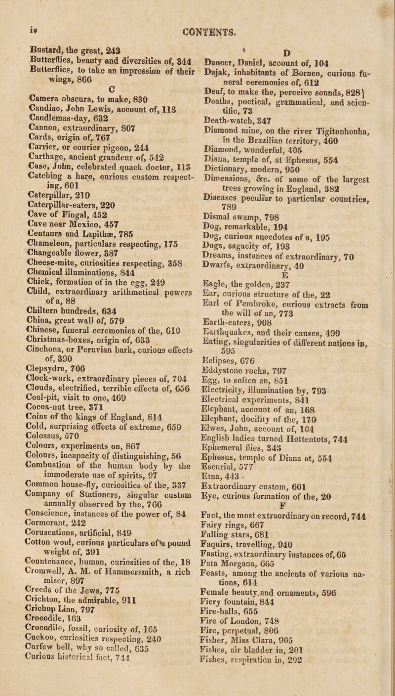 Bustard, the great, 243 Butterflies, beauty and diversities of, 344 Butterflies, to take an impression of their wiugs, 866 C Camera obscura, to make, 830 Candiac, John Lewis, account of, 113 Candlemas-day, 632 Cannon, extraordinary, 80? Cards, origin of, 767 Carrier, or courier pigeon, 244 Carthage, ancient grandeur of, 542 Case, John, celebrated quack doctor, 113 Catching a hare, curious custom respect¬ ing, 601 Caterpillar, 219 Caterpillar-eaters, 220 Cave of Fingal, 452 Cave near Mexico, 457 Centaurs and Lapithae, 785 Chameleon, particulars respecting, 175 Changeable flower, 387 Cheese-mite, curiosities respecting, 358 Chemical illuminations, 844 Chick, formation of in the egg, 249 Child, extraordinary arithmetical powers of a, 88 Chiltern hundreds, 634 China, great wall of, 579 Chinese, funeral ceremonies of the, CIO Christmas-boxes, origin of, 633 Cinchona, or Peruvian bark, curious effects of, 390 Clepsydra, 706 Clock-work, extraordinary pieces of, 704 Clouds, electrified, terrible effects of, 656 Coal-pit, visit to one, 469 Cocoa-nut tree, 371 Coins of the kings of England, S14 Cold, surprising effects of extreme, 659 Colossus, 570 Colours, experiments on, 867 Colours, incapacity of distinguishing, 56 Combustion of the human body by the immoderate use of spirits, 97 Common house-fly, curiosities of the, 837 Company of Stationers, singular custom annually observed by the, 766 Conscience, instances of the power of, 84 Cormorant, 242 / Coruscations, artificial, 849 Cotton wool, curious particulars of'a pound weight of, 391 Countenance, human, curiosities of the, 18 Cromwell, A. M. of Hammersmith, a rich miser, 897 Creeds of the Jews, 775 Crichton, the admirable, 911 Crichup Linn, 797 Crocodile, 163 Crocodile, fossil, curiosity of, 165 Cuckoo, curiosities respecting, 240 Curfew bell, why so called, 635 Curious historical fact, 744 9 t D Dancer, Daniel, account of, 104 Dajak, inhabitants of Borneo, curious fu¬ neral ceremonies of, 612 Deaf, to make the, perceive sounds, 828 \ Deaths, poetical, grammatical, and scien¬ tific, 73 Death-watch, 347 Diamond mine, on the river Tigitonhonha, in the Brazilian territory, 460 Diamond, wonderful, 405 Diana, temple of, at Ephesus, 554 Dictionary, modern, 950 .Dimensions, &c. of some of the largest trees growing in England, 382 Diseases peculiar to particular countries, 789 Dismal swamp, 798 Dog, remarkable, 194 Dog, curious anecdotes of a, 195 Dogs, sagacity of, 193 Dreams, instances of extraordinary, 70 Dwarfs, extraordinary, 40 E Eagle, the golden, 237 Ear, curious structure of the, 22 Earl of Pembroke, curious extracts from the will of an, 773 Earth-eaters, 908 Earthquakes, and their causes, 499 Eating, singularities of different nations in, 595 Eclipses, 676 Eddystone rocks, 797 Egg, to soften an, 851 Electricity, illumination by, 793 Electrical experiments, 841 Elephant, account of an, 168 Elephant, docility of the, 170 Elvves, John, account of, 104 English ladies turned Hottentots, 744 Ephemeral flies, 343 Ephesus, temple of Diana at, 554 Escurial, 577 Etna, 443 • Extraordinary custom, 601 Eye, curious formation of the, 20 F Fact, the most extraordinary on record, 744 Fairy rings, 667 Falling stars, 681 Faquirs, travelling, 940 Fasting, extraordinary instances of, 65 Fata Morgana, 665 Feasts, among the ancients of various na¬ tions, 614 Female beauty, and ornaments, 596 Fiery fountain, 844 Fire-balls, 655 Fire of London, 748 Fire, perpetual, 806 Fisher, Miss Clara, 905 Fishes, air bladder in, 201 Fishes, respiration in, 202