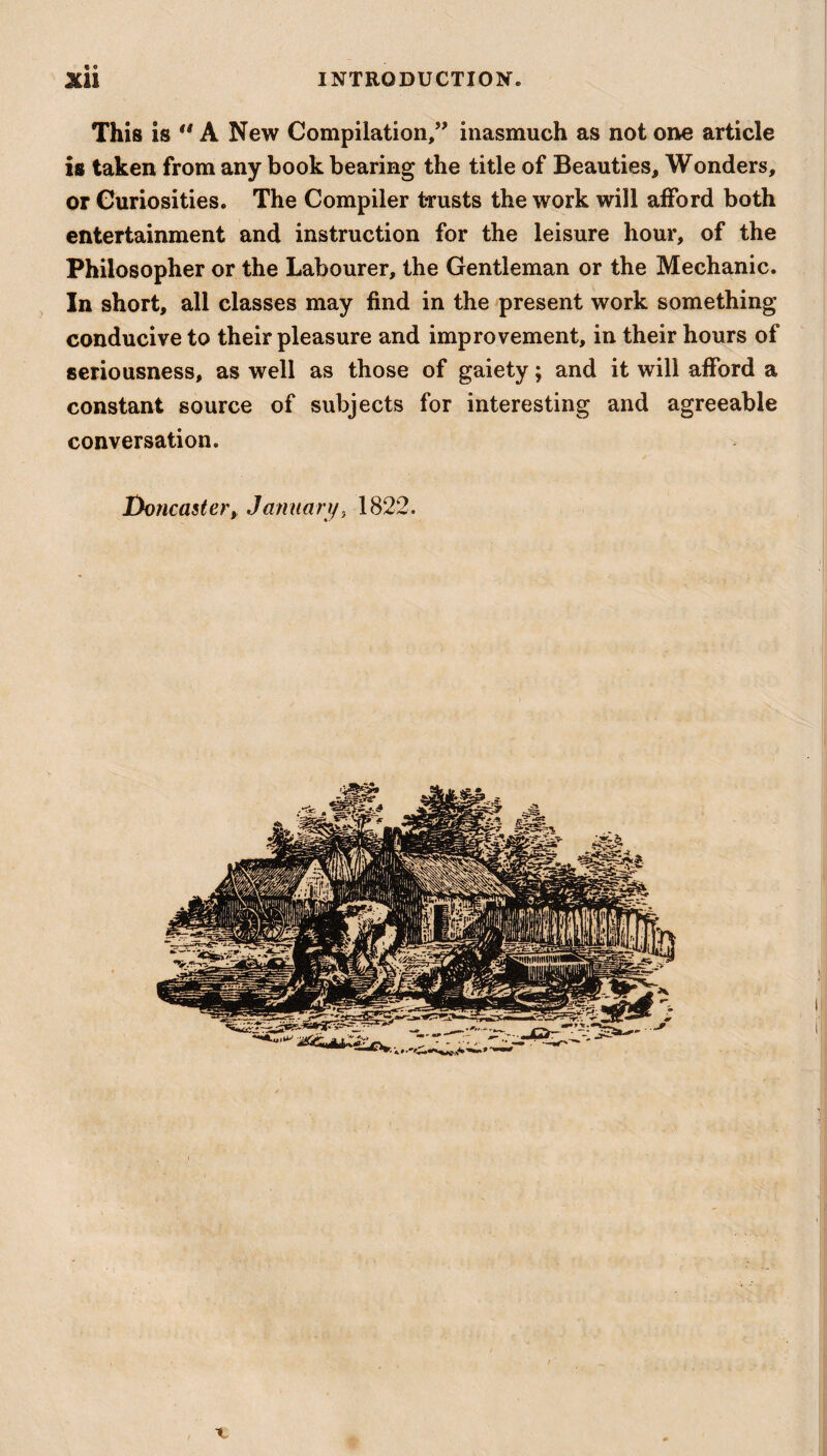 This is u A New Compilation,” inasmuch as not one article is taken from any book bearing the title of Beauties, Wonders, or Curiosities. The Compiler trusts the work will afford both entertainment and instruction for the leisure hour, of the Philosopher or the Labourer, the Gentleman or the Mechanic. In short, all classes may find in the present work something conducive to their pleasure and improvement, in their hours of seriousness, as well as those of gaiety; and it will afford a constant source of subjects for interesting and agreeable conversation. Doncaster, January, 1822.
