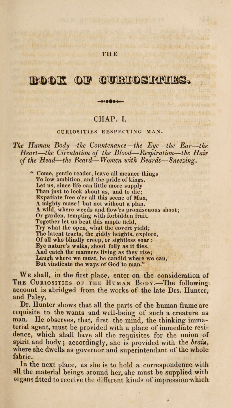CHAP. I. CURIOSITIES RESPECTING MAN. The Human Body—the Countenance—the Eye—the Ear—the Heart—the Circulation of the Blood—Respiration—the Hair of the Head—the Beard—Women with Beards— Sneezing. “ Come, gentle reader, leave all meaner things To low ambition, and the pride of kings. Let us, since life can little more supply Than just to look about us, and to die; Expatiate free o’er all this scene of Man, A mighty maze ! but not without a plan. A wild, where weeds and flow’rs promiscuous shoot; Or garden, tempting with forbidden fruit. Together let us beat this ample field, Try what the open, what the covert yield; The latent tracts, the giddy heights, explore, Of all who blindly creep, or sightless soar: Eye nature’s walks, shoot folly as it flies, And catch the manners living as they rise ; Laugh where we must, be candid where we can, But vindicate the ways of God to man.” We shall, in the first place, enter on the consideration of The Curiosities of the Human Body.—The following account is abridged from the works of the late Drs. Hunter, and Paley. Dr. Hunter shows that all the parts of the human frame are requisite to the wants and well-being of such a creature as man. He observes, that, first the mind, the thinking imma¬ terial agent, must be provided with a place of immediate resi¬ dence, which shall have all the requisites for the union of spirit and body; accordingly, she is provided with the hrains where she dwells as governor and superintendant of the whole fabric. In the next place, as she is to hold a correspondence with all the material beings around her, she must be supplied with organs fitted to receive the different kinds of impression which