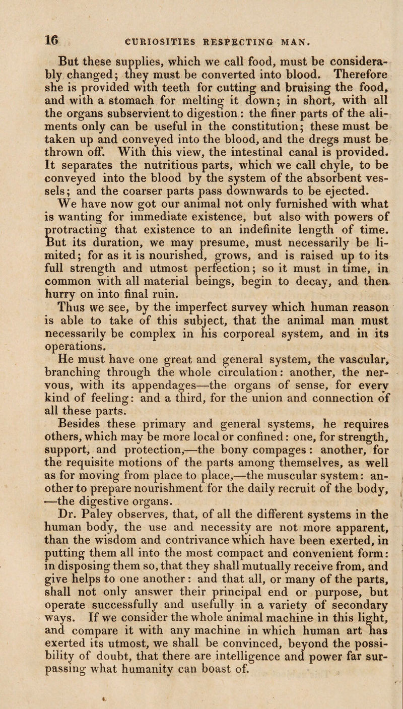 But these supplies, which we call food, must be considera¬ bly changed; they must be converted into blood. Therefore she is provided with teeth for cutting and bruising the food, and with a stomach for melting it down; in short, with all the organs subservient to digestion : the finer parts of the ali¬ ments only can be useful in the constitution; these must be taken up and conveyed into the blood, and the dregs must be thrown off. With this view, the intestinal canal is provided. It separates the nutritious parts, which we call chyle, to be conveyed into the blood by the system of the absorbent ves¬ sels; and the coarser parts pass downwards to be ejected. We have now got our animal not only furnished with what is wanting for immediate existence, but also with powers of protracting that existence to an indefinite length of time. But its duration, we may presume, must necessarily be li¬ mited; for as it is nourished, grows, and is raised up to its full strength and utmost perfection; so it must in time, in common with all material beings, begin to decay, and then hurry on into final ruin. Thus we see, by the imperfect survey which human reason is able to take of this subject, that the animal man must necessarily be complex in his corporeal system, and in its operations. He must have one great and general system, the vascular, branching through the whole circulation: another, the ner¬ vous, with its appendages—the organs of sense, for every kind of feeling: and a third, for the union and connection of all these parts. Besides these primary and general systems, he requires others, which may be more local or confined: one, for strength, support, and protection,—the bony compages : another, for the requisite motions of the parts among themselves, as well as for moving from place to place,—the muscular system: an¬ other to prepare nourishment for the daily recruit of the body, —the digestive organs. Dr. Paley observes, that, of all the different systems in the human body, the use and necessity are not more apparent, than the wisdom and contrivance which have been exerted, in putting them all into the most compact and convenient form : in disposing them so, that they shall mutually receive from, and give helps to one another: and that all, or many of the parts, shall not only answer their principal end or purpose, but operate successfully and usefully in a variety of secondary ways. If we consider the whole animal machine in this light, and compare it with any machine in which human art has exerted its utmost, we shall be convinced, beyond the possi¬ bility of doubt, that there are intelligence and power far sur¬ passing what humanity can boast of.