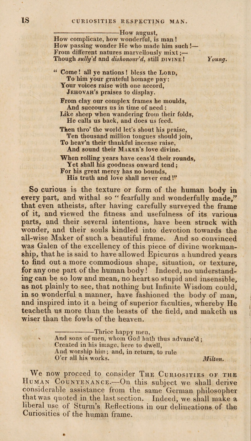 IS ---How august, How complicate, how wonderful, is man ! How passing wonder He who made him such !— From different natures marvellously mixt;— Though sully'd and dishonour’d, still divine ! Young. “ Come! all ye nations ! bless the Lord, To him your grateful homage pay: Your voices raise with one accord, Jehovah’s praises to display. From clay our complex frames he moulds, And succours us in time of need : Like sheep when wandering from their folds. He calls us back, and does us feed. Then thro’ the world let’s shout his praise, Ten thousand million tongues should join, To heav’n their thankful incense raise, And sound their Maker’s love divine. When rolling years have ceas’d their rounds. Yet shall his goodness onward tend; For his great mercy has no bounds, His truth and love shall never end!” So curious is the texture or form of the human body in every part, and withal so “ fearfully and wonderfully made,” that even atheists, after having carefully surveyed the frame of it, and viewed the fitness and usefulness of its various parts, and their several intentions, have been struck with wonder, and their souls kindled into devotion towards the all-wise Maker of such a beautiful frame. And so convinced was Galen of the excellency of this piece of divine workman¬ ship, that he is said to have allowed Epicurus a hundred years to find out a more commodious shape, situation, or texture, for any one part of the human body! Indeed, no understand¬ ing can be so low and mean, no heart so stupid and insensible, as not plainly to see, that nothing but Infinite Wisdom could, in so wonderful a manner, have fashioned the body of man, and inspired into it a being of superior faculties, whereby He teacheth us more than the beasts of the field, and maketh us wiser than the fowls of the heaven. -Thrice happy men, s And sons of men, whom God hath thus advanc’d ; Created in his image, here to dwell, And worship him; and, in return, to rule O’er all his works. Milton. We now proceed to consider The Curiosities of the Human Countenance.—On this subject we shall derive considerable assistance from the same German philosopher that was quoted in the last section. Indeed, we shall make a liberal use of Sturm’s Reflections in our delineations of the Curiosities of the human frame.