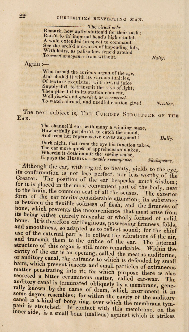CURIOSITIES RESPECTING MAN. -The visual orbs Remark, how aptly station’d for their task; Kais d to th’ imperial head’s high citadel, A wide extended prospect to command. ,^ie d outworks of impending lids, AVith hairs, as palisadoes fenc’d around To ward annoyance from without. Again Bally. Who form’d the curious organ of the eye. And cloth’d it with its various tunicles, Of texture exquisite; with crystal juice Supply’d it, to transmit the rays of light; Then plac d it in its station eminent, Well fenc’d and guarded, as a centinel To watch abroad, and needful caution give? Needier The next subject is. The Curious Structure of the .CiAR. The channel d ear, with many a winding maze, How artfully perplex’d, to catch the sound. And from her repercussive caves augment! Bally. Dark night, that from the eye his function takes, T ® eab n?ore quick of apprehension makes; VVherein it doth impair the seeing sense, t pays the Hearing—double recompense. Shahspeare. Although the ear, with regard to beauty, yields to the eye Creator Th s Perfe^ nor less worthy of the Creator. The position of the ear bespeaks much wisdom: tor it is placed in the most convenient part of the body, near to the brain, the common seat of all the senses. The exterior it. 'uKSc bone wWh flexible softness of flesh, and the firmness of its bein^ e ther Vel'i ^ mcongnience that must arise from bone ft ?«S entirely muscular or wholly formed of solid j ' ,.s therefore cartilaginous, possessing firmness, folds d smoothness, so adapted as to reflect sound; for the chief use of the external part is to collect the vibrations of the air stricture^'1 tl,hem t0 the °nifice 0f the ear‘ The internal thls ?rSan 18 stl11 more remarkable. Within the nr anrl ?f the 1Si.an °Penmg’ called the meatus auditorius, i • 1 ory canal, the entrance to which is defended by small matt;rW \PTentlnSeCtS ?nd sma11 Petioles of extraneous “cretedP a biftefg mt° -lt; f°r which PurP°se there is also auditni b\tter oeruminous matter, called ear-wax. The rafiv kL [18 terminated obliquely by a membrane, gene- some de by hv, namf °f drura’ which instrument it in canal 1?aT le,sefhfs’ f?r wlth‘o the cavity of the auditory nani is °! b?y nng’ 0ver which the membrana tym- mner side isC«ed' con‘actnw‘th this membrane, on the side, is a small bone (malleus) against which it strikes