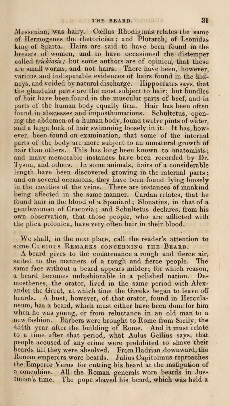 Messenian, was hairy. Csellus Rhodiginus relates the same of Hermogenes the rhetorician; and Plutarch, of Leonidas king of Sparta. Hairs are said to have been found in the breasts of women, and to have occasioned the distemper called trichiasis; but some authors are of opinion, that these are small worms, and not hairs. There have been, however, various and indisputable evidences of hairs found in the kid¬ neys, and voided by natural discharge. Hippocrates says, that the glandular parts are the most subject to hair; but bundles of hair have been found in the muscular parts of beef, and in parts of the human body equally firm. Hair has been often found in abscesses and imposthumations. Schultetus, open¬ ing the abdomen of a human body, found twelve pints of water, and a large lock of hair swimming loosely in it. It has, how¬ ever, been found on examination, that some of the internal parts of the body are more subject to an unnatural growth of hair than others. This has long been known to anatomists; and many memorable instances have been recorded by Dr. Tyson, and others. In some animals, hairs of a considerable length have been discovered growing in the internal parts; and on several occasions, they have been found lying loosely in the cavities of the veins. There are instances of mankind being affected in the same manner. Cardan relates, that he found hair in the blood of a Spaniard; Slonatius, in that of a gentlewoman of Cracovia; and Schultetus declares, from his own observation, that those people, who are afflicted with the plica polonica, have very often hair in their blood. We shall, in the next place, call the reader’s attention to some Curious Remarks concerning the Beard. A beard gives to the countenance a rough and fierce air, suited to the manners of a rough and fierce people. The same face without a beard appears milder; for which reason, a beard becomes unfashionable in a polished nation. De¬ mosthenes, the orator, lived in the same period with Alex¬ ander the Great, at which time the Greeks began to leave off' beards. A bust, however, of that orator, found in Hercula¬ neum, has a beard, which must either have been done for him when he was young, or from reluctance in an old man to a new fashion. Barbers were brought to Rome from Sicily, the 454th year after the building of Rome. And it must relate to a time after that period, what Aulus Gellius says, that people accused of any crime were prohibited to shave their beards till they were absolved. From Hadrian downward, the Roman empercrs wore beards. Julius Capitolinus reproaches the Emperor Verus for cutting his beard at the instigation of a concubine. All the Roman generals wore beards in Jus¬ tinian’s time. The pope shaved his beard, which was held a