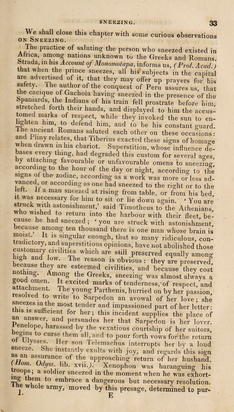 We shall close this chapter with some curious observations on Sneezing. The practice of saluting the person who sneezed existed in Airica, among nations unknown to the Greeks and Romans, fctrada, m his Account of Monomotapa, informs us, (Prol. Acad.) that when the prince sneezes, all his subjects in the capital are advertised of it, that they may offer up prayers for his safety. The author of the conquest of Peru assures us, that the cacique of Gachoia having sneezed in the presence of the Spaniards, the Indians of his train fell prostrate before him stretched forth their hands, and displayed to him the aceus- tomed marks of respect, while they invoked the sun to en¬ lighten him, to defend him, and to be his constant guard. 1 1 T>rClentTR°mans saluted each other on these occasions: and I lmy relates, that Tiberius exacted these signs of homage when drawn m his chariot. Superstition, whose influence de¬ bases every thing, had degraded this custom for several ages, by attaching favourable or unfavourable omens to sneezing according to the hour of the day or night, according to the signs oi the- zodiac, according as a work was more or less ad¬ vanced or according as one had sneezed to the riodit or to the lett. it a man sneezed at rising from table, or from his bed it was necessary for him to sit or lie down again. ' You are s luck with astonishment,’ said Timotheus to the Athenians who wished to return into the harbour with their fleet, be¬ cause he had sneezed; ‘ you are struck with astonishment, ecause among ten thousand there is one man whose brain is moisi It is singular enough, that so many ridiculous, con¬ tradictory, and superstitious opinions, have not abolished those customary cnuhties which are still preserved equally among Ugh and low. The reason is obvious : they are preserved” nothin h7 are eS,teem6d civilities> and because they cost Among the Greeks, sneezing was almost always a good omen It excited marks of tenderness/of respect, and h“e“t- The y°ung Parthenis, hurried on by her passion, esoived to write to Sarpedon an avowal of her love; she sneezes m the most tender and impassioned part of her letter: s is sufficient for her; this incident supplies the place of an answer and persuades her that Sarpedon is her lover, eneiope, harassed by the vexatious courtship of her suitors, nf^TTlS , ° culseTdem alb and to pour forth vows for the return yss^f* . er 8011 Telemachus interrupts her by a loud lee^e. ie instantly exults with joy, and regards this sign s an assurance of the approaching return of her husband. ( om. Uayss. lib. xvii.J. Xenophon was haranguing his roops, a soldier sneezed in the moment when he was exhort- Th ^ n11? t0 em^race a dangerous but necessary resolution, e whole army, moved by tliis presage, determined to pur-