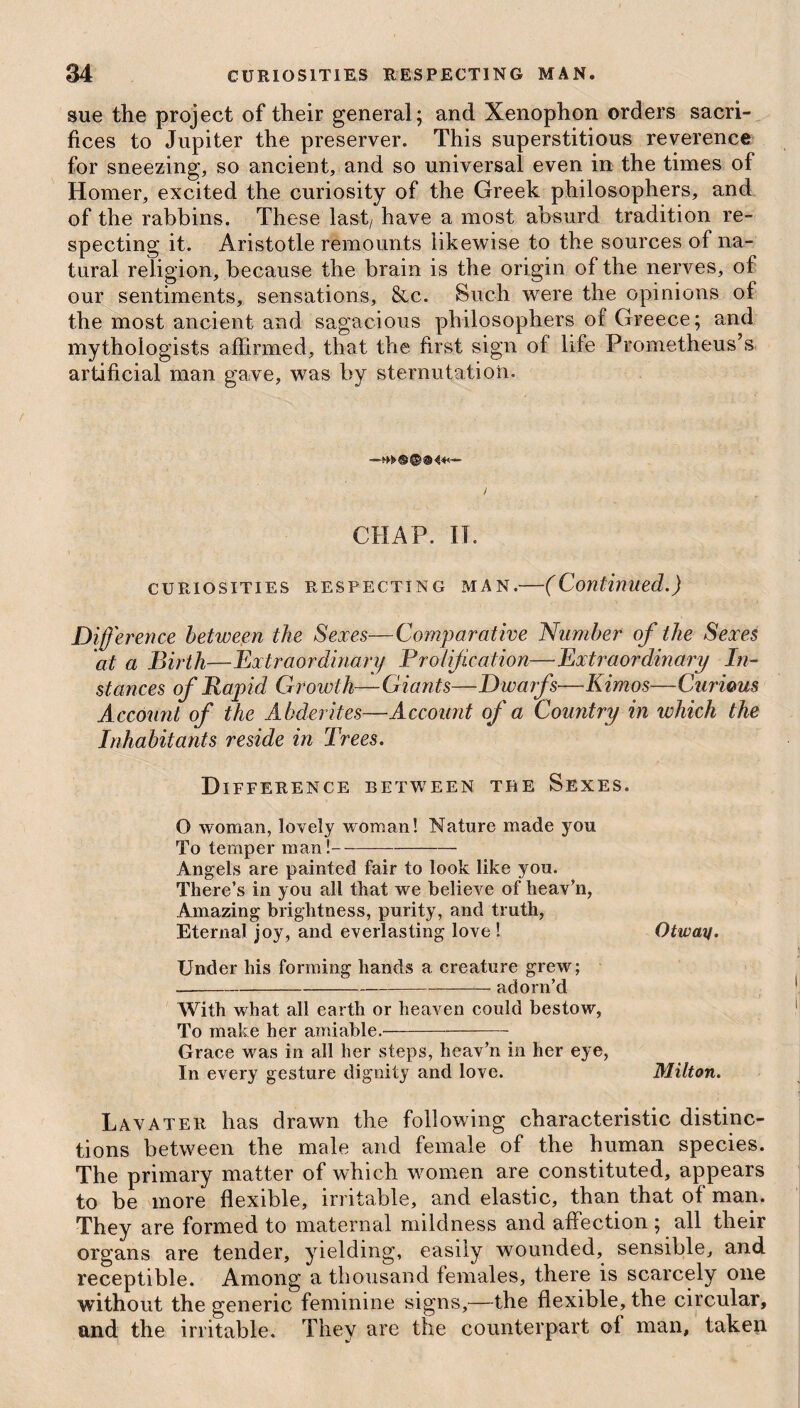 sue the project of their general; and Xenophon orders sacri¬ fices to Jupiter the preserver. This superstitious reverence for sneezing, so ancient, and so universal even in the times of Homer, excited the curiosity of the Greek philosophers, and of the rabbins. These last7 have a most absurd tradition re¬ specting it. Aristotle remounts likewise to the sources of na¬ tural religion, because the brain is the origin of the nerves, of our sentiments, sensations, &c. Such were the opinions of the most ancient and sagacious philosophers of Greece; and mythologists affirmed, that the first sign of life Prometheus’s artificial man gave, was by sternutation. CHAP. II. curiosities respecting man.—(Continued.) Difference between the Sexes—Comparative Number of the Sexes at a Birth—Extraordinary P ratification—Extraordinary In¬ stances of Rapid Growth—Giants—Dwarfs—Kimos—Curious Account of the Abderites—Account of a Country in which the Inhabitants reside in Trees. Difference between the Sexes. O woman, lovely woman! Nature made you To temper man!--——- Angels are painted fair to look like you. There’s in you all that we believe of heav’n, Amazing brightness, purity, and truth, Eternal joy, and everlasting love ! Otway. Under his forming hands a creature grew; ----adorn’d With what all earth or heaven could bestow, To make her amiable.- Grace was in all her steps, heav’n in her eye, In every gesture dignity and love. Milton. Lavater has drawn the following characteristic distinc¬ tions between the male and female of the human species. The primary matter of which women are constituted, appears to be more flexible, irritable, and elastic, than that of man. They are formed to maternal mildness and affection ; all their organs are tender, yielding, easily wounded, sensible, and receptible. Among a thousand females, there is scarcely one without the generic feminine signs,—the flexible, the circular, and the irritable. They are the counterpart of man, taken