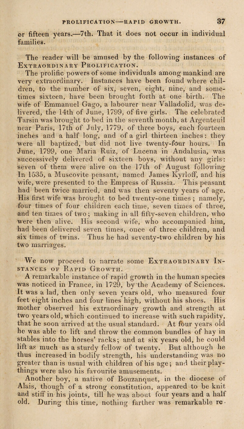 or fifteen years.—7th. That it does not occur in individual families. The reader will be amused by the following instances of Extraordinary Prolification. The prolific powers of some individuals among mankind are very extraordinary. Instances have been found where chil¬ dren, to the number of six, seven, eight, nine, and some¬ times sixteen, have been brought forth at one birth. The wife of Emmanuel Gago, a labourer near Valladolid, was de¬ livered, the 14th of June, 1799, of five girls. The celebrated Tarsin was brought to bed in the seventh month, at Argenteuil near Paris, 17th of July, 1779, of three boys, each fourteen inches and a half long, and of a girl thirteen inches: they were all baptized, but did not live twenty-four hours. In June, 1799, one Maria Ruiz, of Lucena in Andalusia, was successively delivered of sixteen boys, without any girls: seven of them were alive on the 17th of August following In 1535, a Muscovite peasant, named James Kyrloff, and his wife, were presented to the Empress of Russia. This peasant had been twice married, and was then seventy years of age. His first wife was brought to bed twenty-one times ; namely, four times of four children each time, seven times of three, and ten times of two; making in all fifty-seven children, who were then alive. His second wife, who accompanied him, had been delivered seven times, once of three children, and six times of twins. Thus he had seventy-two children by his two marriages. We now proceed to narrate some Extraordinary In¬ stances of Rapid Growth. A remarkable instance of rapid growth in the human species was noticed in France, in 1729, by the Academy of Sciences. It was a lad, then only seven years old, who measured four feet eight inches and four lines high, without his shoes. His mother observed his extraordinary growth and strength at two years old, which continued to increase with such rapidity, that he soon arrived at the usual standard. At four years old he was able to lift and throw the common bundles of hay in stables into the horses’ racks; and at six years old, he could lift as much as a sturdy fellow of twenty. But although he thus increased in bodily strength, his understanding was no greater than is usual with children of his age; and their play¬ things were also his favourite amusements. Another boy, a native of Bouzanopxet, in the diocese of Alais, though of a strong constitution, appeared to be knit and stiff in his joints, till he was about four years and a half old. During this time, nothing farther was remarkable re*