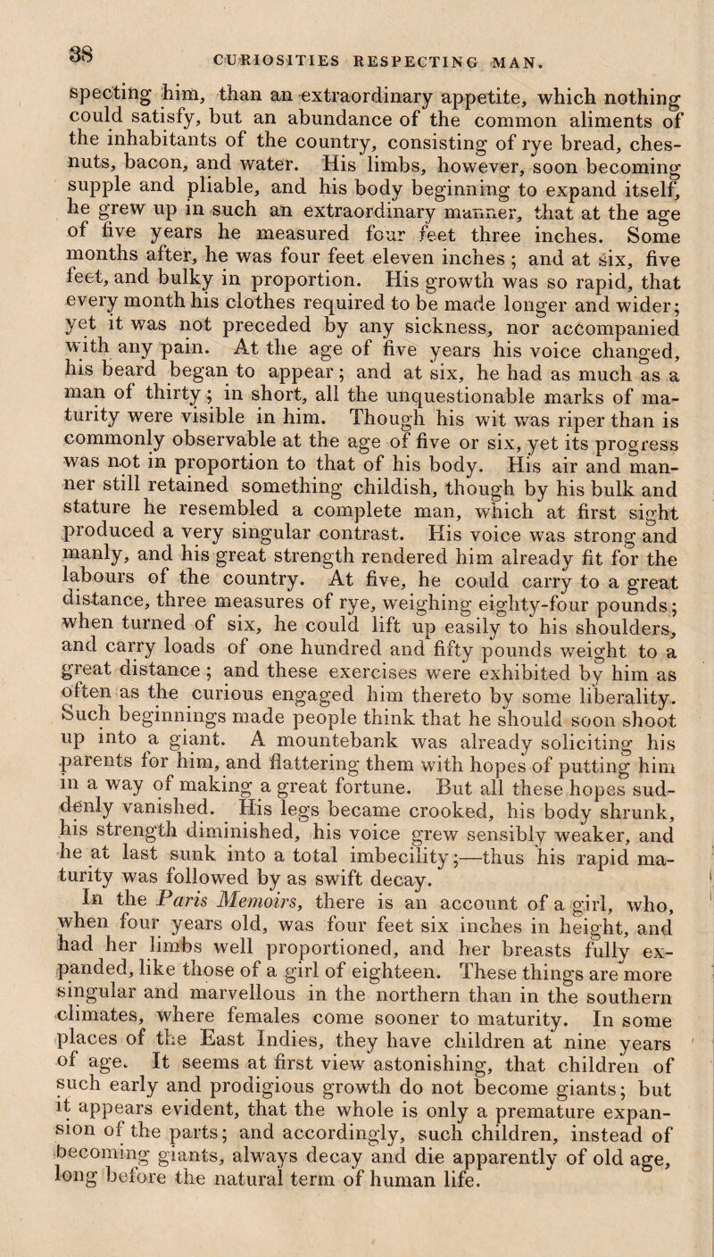 CURIOSITIES RESPECTING MAN. spec-ting him, than an extraordinary appetite, which nothing could satisfy, but an abundance of the common aliments of the inhabitants of the country, consisting of rye bread, ches- nuts, bacon, and water. His limbs, however, soon becoming supple and pliable, and his body beginning to expand itself, he grew up in such an extraordinary manner, that at the age of five years he measured four feet three inches. Some months after, he was four feet eleven inches ; and at six, five feet, and bulky in proportion. His growth was so rapid, that every month his clothes required to be made longer and wider; yet it was not preceded by any sickness, nor accompanied with any pain. At the age of five years his voice changed, his beard began to appear; and at six, he had as much as a man of thirty; in short, all the unquestionable marks of ma¬ turity were visible in him. Though his wit was riper than is commonly observable at the age of five or six, yet its progress was not in proportion to that of his body. His air and man¬ ner still retained something childish, though by his bulk and stature he resembled a complete man, which at first sight produced a very singular contrast. His voice was strong and manly, and his great strength rendered him already fit for the labours of the country. At five, he could carry to a great distance, three measures of rye, weighing eighty-four pounds; when turned of six, he could lift up easily to his shoulders, and carry loads of one hundred and fifty pounds weight to a great distance ; and these exercises were exhibited by him as often as the curious engaged him thereto by some liberality. ►Such beginnings made people think that he should soon shoot up into a giant. A mountebank was already soliciting his parents for him, and flattering them with hopes of putting him in a way of making a great fortune. But all these hopes sud¬ denly vanished. His legs became crooked, his body shrunk, his strength diminished, his voice grew sensibly weaker, and he at last sunk into a total imbecility;—thus his rapid ma¬ turity was followed by as swift decay. In the Paris Memoirs, there is an account of a girl, who, when four years old, was four feet six inches in height, and had her limbs well proportioned, and her breasts fully ex¬ panded, like those of a girl of eighteen. These things are more singular and marvellous in the northern than in the southern climates, where females come sooner to maturity. In some places of the East Indies, they have children at nine years of age. It seems at first view astonishing, that children of such early and prodigious growth do not become giants; but it appears evident, that the whole is only a premature expan¬ sion of the parts; and accordingly, such children, instead of becoming giants, always decay and die apparently of old age, long before the natural term of human life.