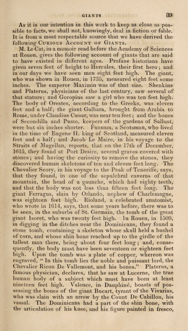 As it is our intention in this work to keep as close as pos¬ sible to facts, we shall not, knowingly, deal in fiction or fable. It is from a most respectable source that we have derived the following Curious Account of Giants. M. Le Cat, in a memoir read before the Academy of Sciences at Rouen, gives the following account of giants that are said to have existed in different ages. Profane historians have given seven feet of height to Hercules, their first hero ; and in our days we have seen men eight feet high. The giant, who was shown in Rouen, in 1735, measured eight feet some inches. The emperor Ma,ximin was of that size. Shenkins and Platerus, physicians of the last century, saw several of that stature; and Goropius saw a girl who was ten feet high. The body of Orestes, according to the Greeks, was eleven feet and a half; the giant Galbara, brought from Arabia to Rome, under Claudius Caesar, was near ten feet; and the bones of Secondilla and Pusio, keepers of the gardens of Sallust, were but six inches shorter. Funnarn, a Scotsman, who lived in the time of Eugene II. king of Scotland, measured eleven feet and a half; and Jacob Le Maire, in his voyage to the Straits of Magellan, reports, that on the 17th of December, 1615, they found at Port Desire, several graves covered with stones ; and having the curiosity to remove the stones, they discovered human skeletons of ten and eleven feet long. The Chevalier Scory, in his voyage to the Peak of Teneriffe, says, that they found, in one of the sepulchral caverns of that mountain, the head of a gaunche, which had eighty teeth, and that the body was not less than fifteen feet long. The giant Ferragus, slain by Orlando, nephew of Charlemagne, was eighteen feet high. Rioland, a celebrated anatomist, who wrote in 1614, says, that some years before, there was to be seen, in the suburbs of St. Germain, the tomb of the great giant Isoret, who was twenty feet high. In Rouen, in 1509, in digging in the ditches near the Dominicans, they found a stone tomb, containing a skeleton whose skull held a bushel of corn, and whose shin bone reached up to the girdle of the tallest man there, being about four feet long ; and, conse¬ quently, the body must have been seventeen or eighteen feet high. Upon the tomb was a plate of copper, whereon was engraved, “ In this tomb lies the noble and puissant lord, the Chevalier Ricon De Vallemont, and his bones.” Platerus, a famous physician, declares, that he saw at Lucerne, the true human body of a subject which must have been at least nineteen feet high. Valence, in Dauphine, boasts of pos¬ sessing the bones of the giant Bucart, tyrant of the Vivarias, who was slain with an arrow by the Count De Cabillon, his vassal. The Dominicans had a part of the shin bone, with the articulation of his knee, and his figure painted in fresco.