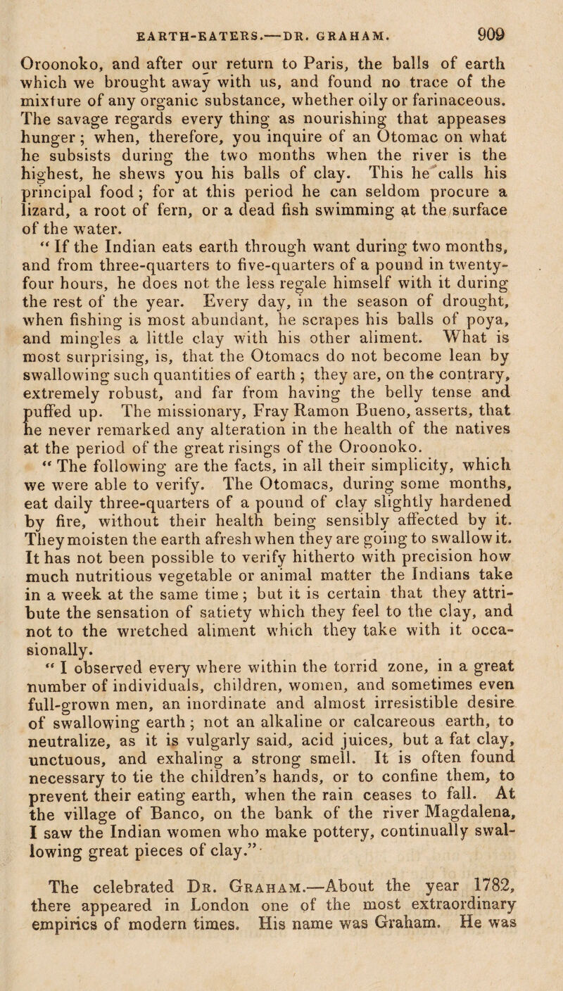 Oroonoko, and after our return to Paris, the balls of earth which we brought away with us, and found no trace of the mixture of any organic substance, whether oily or farinaceous. The savage regards every thing as nourishing that appeases hunger; when, therefore, you inquire of an Otomac on what he subsists during the two months when the river is the highest, he shews you his balls of clay. This he calls his principal food; for at this period he can seldom procure a lizard, a root of fern, or a dead fish swimming at the surface of the water. “ If the Indian eats earth through want during two months, and from three-quarters to five-quarters of a pound in twenty- four hours, he does not the less regale himseif with it during the rest of the year. Every day, in the season of drought, when fishing is most abundant, he scrapes his balls of poya, and mingles a little clay with his other aliment. What is most surprising, is, that the Otomacs do not become lean by swallowing such quantities of earth ; they are, on the contrary, extremely robust, and far from having the belly tense and puffed up. The missionary. Fray Ramon Bueno, asserts, that he never remarked any alteration in the health of the natives at the period of the great risings of the Oroonoko.  The following are the facts, in all their simplicity, which we were able to verify. The Otomacs, during some months, eat daily three-quarters of a pound of clay slightly hardened by fire, without their health being sensibly affected by it. They moisten the earth afresh when they are going to swallow it. It has not been possible to verify hitherto with precision how much nutritious vegetable or animal matter the Indians take in a wreek at the same time; but it is certain that they attri¬ bute the sensation of satiety which they feel to the clay, and not to the wretched aliment which they take with it occa¬ sionally.  I observed every where within the torrid zone, in a great number of individuals, children, women, and sometimes even full-grown men, an inordinate and almost irresistible desire of swallowing earth; not an alkaline or calcareous earth, to neutralize, as it is vulgarly said., acid juices, but a fat clay, unctuous, and exhaling a strong smell. It is often found necessary to tie the children’s hands, or to confine them, to prevent their eating earth, when the rain ceases to fall. At the village of Banco, on the bank of the river Magdalena, I saw the Indian women who make pottery, continually swal¬ lowing great pieces of clay.” The celebrated Dr. Graham.—About the year 1782, there appeared in London one of the most extraordinary empirics of modern times. His name was Graham. He was