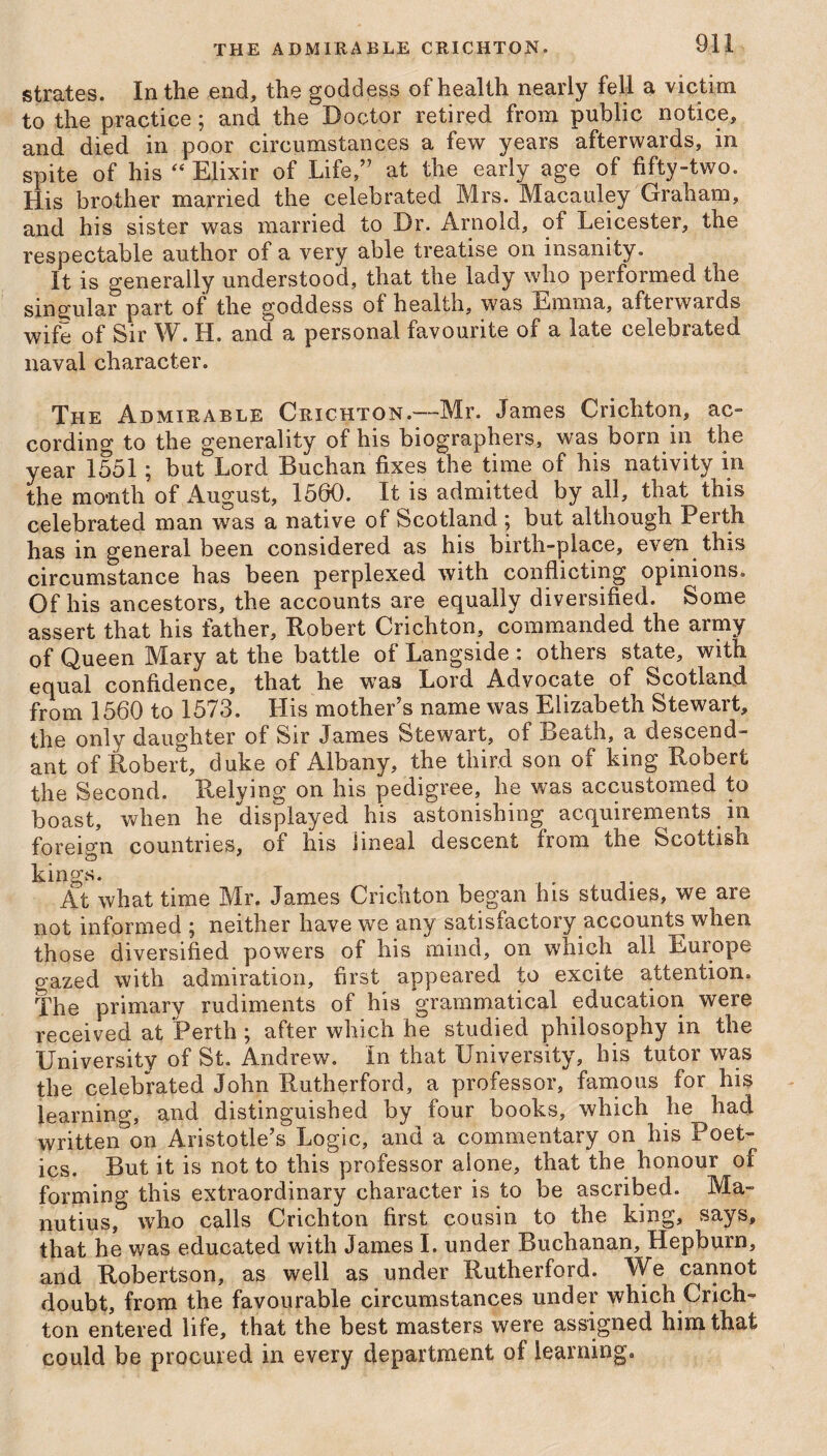 strates. In the end, the goddess of health nearly fell a victim to the practice; and the Doctor retired from public notice, and died in poor circumstances a few years afterwards, in spite of his “ Elixir of Life,” at the early age of fifty-two. His brother married the celebrated Mrs. Macauley Graham, and his sister was married to Dr. Arnold, of Leicester, the respectable author of a very able treatise on insanity. It is generally understood, that the lady who performed the singular part of the goddess of health, was Emma, afterwards wife of Sir W. H. and a personal favourite of a late celebrated naval character. The Admirable Crichton.—Mr. James Crichton, ac¬ cording to the generality of his biographers, was born in the year 1551; but Lord Buchan fixes the time of his nativity in the month of August, 1560. It is admitted by all, that this celebrated man was a native of Scotland ; but although Perth has in general been considered as his birth-place, even this circumstance has been perplexed with conflicting opinions. Of his ancestors, the accounts are equally diversified. Some assert that his father, Robert Crichton, commanded the army of Queen Mary at the battle of Langside : others state, with equal confidence, that he was Lord Advocate of Scotland from 1560 to 1573. Llis mother’s name was Elizabeth Stewart, the only daughter of Sir James Stewart, of Death, a descend¬ ant of Robert, duke of Albany, the third son of king Robert the Second. Relying on his pedigree, he was accustomed to boast, when he displayed his astonishing acquirements in foreign countries, of his lineal descent from the Scottish kino-s. At what time Mr. James Crichton began his studies, we are not informed ; neither have we any satisfactory accounts when those diversified powers of his mind, on which all Europe gazed with admiration, first appeared to excite attention. The primary rudiments of his grammatical education were received at Perth ; after which he studied philosophy in the University of St. Andrew, in that University, his tutor was the celebrated John Rutherford, a professor, famous for his learning, and distinguished by four books, which he had written on Aristotle’s Logic, and a commentary on his Poet¬ ics. But it is not to this professor alone, that the honour of forming this extraordinary character is to be ascribed. Ma- nutius, who calls Crichton first cousin to the king, says, that he was educated with James I. under Buchanan, Hepburn, and Robertson, as well as under Rutherford. We cannot doubt, from the favourable circumstances under which Crich¬ ton entered life, that the best masters were assigned him that could be procured in every department of learning.