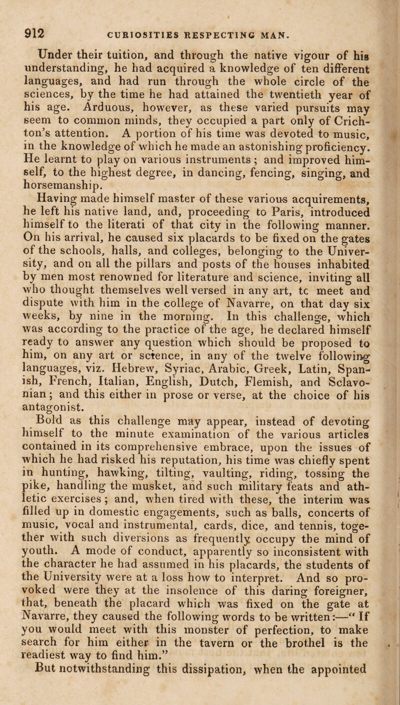 Under their tuition, and through the native vigour of his understanding, he had acquired a knowledge of ten different languages, and had run through the whole circle of the sciences, by the time he had attained the twentieth year of his age. Arduous, however, as these varied pursuits may seem to common minds, they occupied a part only of Crich¬ ton’s attention. A portion of his time was devoted to music, in the knowledge of which he made an astonishing proficiency. He learnt to play on various instruments ; and improved him¬ self, to the highest degree, in dancing, fencing, singing, and horsemanship. Having made himself master of these various acquirements, he left his native land, and, proceeding to Paris, introduced himself to the literati of that city in the following manner. On his arrival, he caused six placards to be fixed on the gates of the schools, halls, and colleges, belonging to the Univer¬ sity, and on all the pillars and posts of the houses inhabited by men most renowned for literature and science, inviting all who thought themselves well versed in any art, tc meet and dispute with him in the college of Navarre, on that day six weeks, by nine in the morning. In this challenge, which was according to the practice of the age, he declared himself ready to answer any question which should be proposed to him, on any art or science, in any of the twelve following languages, viz. Hebrew, Syriac, Arabic, Greek, Latin, Span¬ ish, French, Italian, English, Dutch, Flemish, and Sclavo- nian; and this either in prose or verse, at the choice of his antagonist. Bold as this challenge may appear, instead of devoting himself to the minute examination of the various articles contained in its comprehensive embrace, upon the issues of which he had risked his reputation, his time was chiefly spent in hunting, hawking, tilting, vaulting, riding, tossing the pike, handling the musket, and such military feats and ath¬ letic exercises; and, when tired with these, the interim was filled up in domestic engagements, such as balls, concerts of music, vocal and instrumental, cards, dice, and tennis, toge¬ ther with such diversions as frequently occupy the mind of youth. A mode of conduct, apparently so inconsistent with the character he had assumed in his placards, the students of the University were at a loss how to interpret. And so pro¬ voked were they at the insolence of this daring foreigner, that, beneath the placard which was fixed on the gate at Navarre, they caused the following words to be written:—“ If you would meet with this monster of perfection, to make search for him either in the tavern or the brothel is the readiest way to find him.” But notwithstanding this dissipation, when the appointed