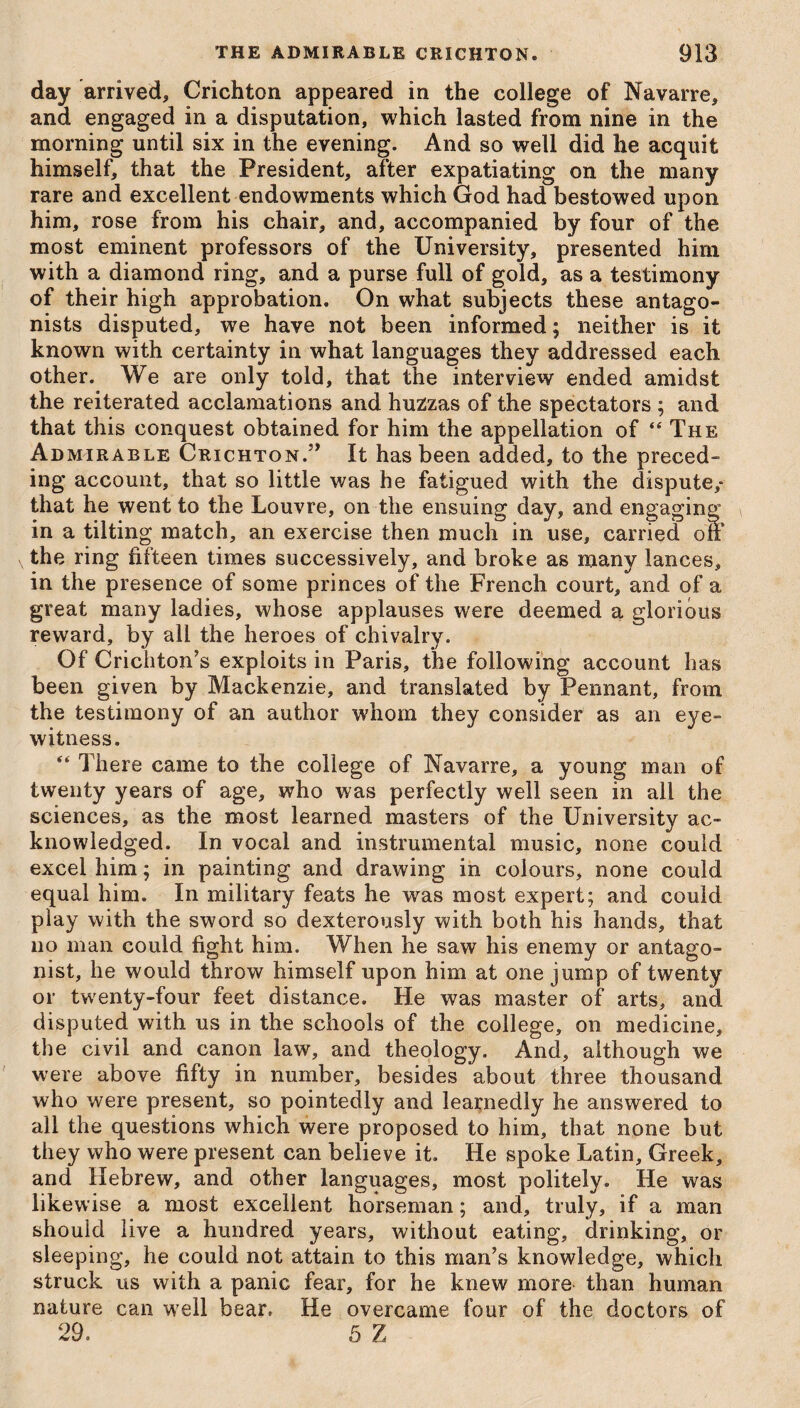 day arrived, Crichton appeared in the college of Navarre, and engaged in a disputation, which lasted from nine in the morning until six in the evening. And so well did he acquit himself, that the President, after expatiating on the many rare and excellent endowments which God had bestowed upon him, rose from his chair, and, accompanied by four of the most eminent professors of the University, presented him with a diamond ring, and a purse full of gold, as a testimony of their high approbation. On what subjects these antago¬ nists disputed, we have not been informed; neither is it known with certainty in what languages they addressed each other. We are only told, that the interview ended amidst the reiterated acclamations and huzzas of the spectators ; and that this conquest obtained for him the appellation of “ The Admirable Crichton.” It has been added, to the preced¬ ing account, that so little was he fatigued with the dispute,* that he went to the Louvre, on the ensuing day, and engaging in a tilting match, an exercise then much in use, carried of the ring fifteen times successively, and broke as many lances, in the presence of some princes of the French court, and of a great many ladies, whose applauses were deemed a glorious reward, by all the heroes of chivalry. Of Crichton’s exploits in Paris, the following account has been given by Mackenzie, and translated by Pennant, from the testimony of an author whom they consider as an eye¬ witness. “ There came to the college of Navarre, a young man of twenty years of age, who was perfectly well seen in all the sciences, as the most learned masters of the University ac¬ knowledged. In vocal and instrumental music, none could excel him; in painting and drawing in colours, none could equal him. In military feats he was most expert; and could play with the sword so dexterously with both his hands, that no man could fight him. When he saw his enemy or antago¬ nist, he would throw himself upon him at one jump of twenty or twenty-four feet distance. He was master of arts, and disputed with us in the schools of the college, on medicine, the civil and canon law, and theology. And, although we were above fifty in number, besides about three thousand who were present, so pointedly and learnedly he answered to all the questions which were proposed to him, that none but they who were present can believe it. He spoke Latin, Greek, and Hebrew, and other languages, most politely. He was likewise a most excellent horseman; and, truly, if a man should live a hundred years, without eating, drinking, or sleeping, he could not attain to this man’s knowledge, which struck us with a panic fear, for he knew more than human nature can well bear. He overcame four of the doctors of 29. 5 Z