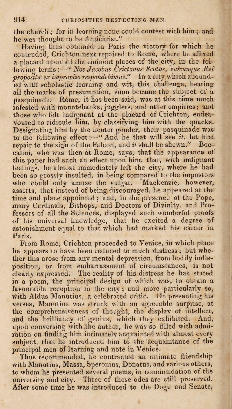 the church ; for in learning; none could contest with him ; and he was thought to be Antichrist/' Having thus obtained in Paris the victory for which he contended, Crichton next repaired to Rome, where he affixed a placard upon all the eminent places of the city, in the fol¬ lowing terms:—“ Nos Jacobus Crictonus Scotus, cuicunque Rei pfopositce ex improviso respondebirtius. ” In a city which abound¬ ed with scholastic learning and wit, this challenge, bearing all the marks of presumption, soon became the subject of a pasquinade, Rome, it has been said, was at this time much infested with mountebanks, jugglers, and other empirics; and those who felt indignant at the placard of Crichton, endea¬ voured to ridicule him, by classifying him with the quacks. Designating him by the neuter gender, their pasquinade was to the following effect:—“ And he that will see it, let him repair to the sign of the Falcon, and it shall be shewn/' Boc- calini, who was then at Rome, says, that the appearance of this paper had such an effect upon him, that, with indignant feelings, he almost immediately left the city, where he had been so grossly insulted, in being compared to the impostors who could only amuse the vulgar. Mackenzie, however, asserts, that instead of being discouraged, he appeared at the time and place appointed; and, in the presence of the Pope, many Cardinals, Bishops, and Doctors of Divinity, and Pro¬ fessors of all the Sciences, displayed such wonderful proofs of his universal knowledge, that he excited a degree of astonishment equal to that which had marked his career in Paris. From Rome, Crichton proceeded to Venice, in which place he appears to have been reduced to much distress ; but whe¬ ther this arose from any mental depression, from bodily indis¬ position, or from embarrassment of circumstances, is not clearly expressed. The reality of his distress he has stated in a poem, the principal design of which was, to obtain a favourable reception in the city; and more particularly so, with Aldus Manutius, a celebrated critic. On presenting his verses, Manutius was struck with an agreeable surprise, at the comprehensiveness of thought, the display of intellect, and the brilliancy of genius, which they exhibited. And, upon conversing witbuthe author, he was so filled with admi¬ ration on finding him intimately acquainted with almost every subject, that he introduced him to the acquaintance of the principal men of learning and note in Venice. Thus recommended, he contracted an intimate friendship with Manutius, Massa, Speronius, Donatus, and various others, to whom he presented several poems, in commendation of the university and city. Three of these odes are still preserved. After some time he was introduced to the Doge and Senate,