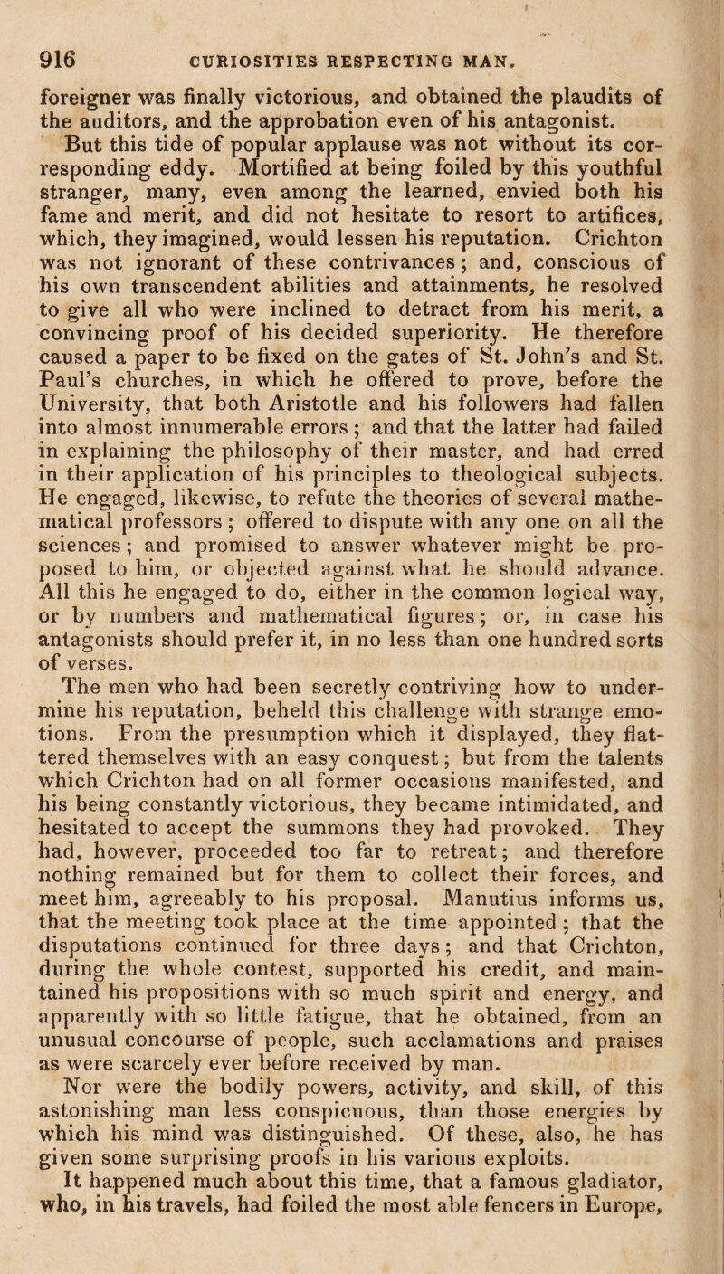 foreigner was finally victorious, and obtained the plaudits of the auditors, and the approbation even of his antagonist. But this tide of popular applause was not without its cor¬ responding eddy. Mortified at being foiled by this youthful stranger, many, even among the learned, envied both his fame and merit, and did not hesitate to resort to artifices, which, they imagined, would lessen his reputation. Crichton was not ignorant of these contrivances; and, conscious of his own transcendent abilities and attainments, he resolved to give all who were inclined to detract from his merit, a convincing proof of his decided superiority. He therefore caused a paper to be fixed on the gates of St. John’s and St. Paul’s churches, in which he offered to prove, before the University, that both Aristotle and his followers had fallen into almost innumerable errors ; and that the latter had failed in explaining the philosophy of their master, and had erred in their application of his principles to theological subjects. He engaged, likewise, to refute the theories of several mathe¬ matical professors ; offered to dispute with any one on all the sciences; and promised to answer whatever might be pro¬ posed to him, or objected against what he should advance. All this he engaged to do, either in the common logical way, or by numbers and mathematical figures; or, in case his antagonists should prefer it, in no less than one hundred sorts of verses. The men who had been secretly contriving how to under¬ mine his reputation, beheld this challenge with strange emo¬ tions. From the presumption which it displayed, they flat¬ tered themselves with an easy conquest; but from the talents which Crichton had on all former occasions manifested, and his being constantly victorious, they became intimidated, and hesitated to accept the summons they had provoked. They had, however, proceeded too far to retreat; and therefore nothing remained but for them to collect their forces, and meet him, agreeably to his proposal. Manutius informs us, that the meeting took place at the time appointed ; that the disputations continued for three days; and that Crichton, during the whole contest, supported his credit, and main¬ tained his propositions with so much spirit and energy, and apparently with so little fatigue, that he obtained, from an unusual concourse of people, such acclamations and praises as were scarcely ever before received by man. Nor wrere the bodily powers, activity, and skill, of this astonishing man less conspicuous, than those energies by which his mind was distinguished. Of these, also, he has given some surprising proofs in his various exploits. It happened much about this time, that a famous gladiator, who, in his travels, had foiled the most able fencers in Europe,