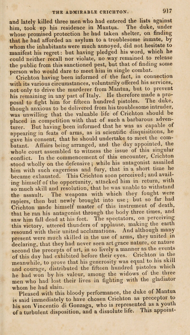 and lately killed three men who had entered the lists against him, took up his residence in Mantua. The duke, under whose promised protection he had taken shelter, on finding that he had afforded an asylum to a troublesome inmate, by whom the inhabitants were much annoyed, did not hesitate to manifest his regret: but having pledged his word, which he could neither recall nor violate, no way remained to release the public from this sanctioned pest, but that of finding some person who would dare to meet him in single combat. Crichton having been informed of the fact, in connection with its various circumstances, voluntarily offered his services, not only to drive the murderer from Mantua, but to prevent his remaining in any part of Italy. He therefore ma.de a pro¬ posal to fight him for fifteen hundred pistoles. The duke, though anxious to be delivered from his troublesome intruder, was unwilling that the valuable life of Crichton should be placed in competition with that of such a barbarous adven¬ turer. But having been informed that he was as capable of appearing in feats of arms, as in scientific disquisitions, he gave his consent, that he should undertake to meet the com¬ batant. Affairs being arranged, and the day appointed, the whole court assembled to witness the issue of this singular conflict. In the commencement of this encounter, Crichton stood wholly on the defensive; while his antagonist assailed him with such eagerness and fury, that in a short time he became exhausted. This Crichton soon perceived; and avail¬ ing himself of the opportunity, attacked him in return, wdth so much skill and resolution, that he was unable to withstand the assault. The weapons with which they fought weie rapiers, then but newly brought into use ; but so far had Crichton made himself master of this instrument of death, that he ran his antagonist through the body three times, and saw him fall dead at his feet. The spectators, on perceiving this victory, uttered thunders of applause, making the eaith resound with their united acclamations. And although many present were much skilled in the use of arms, they united in declaring, that they had never seen art grace nature, or nature second the precepts of art, in so lively a manner as the events of this day had exhibited before their eyes. Crichton in the meanwhile, to prove that his generosity was equal to his ski 1 and courage, distributed the fifteen hundred pistoles which he had won by his valour, among the widows of the three men who had lost their lives in fighting with the gladiator whom he had slain. Pleased with this bloody performance, the duke oi Mantua is said immediately to have chosen Crichton as preceptor to his son Vincentio di Gonzaga, who is represented as a youth of a turbulent disposition, and a dissolute life. This appoint-