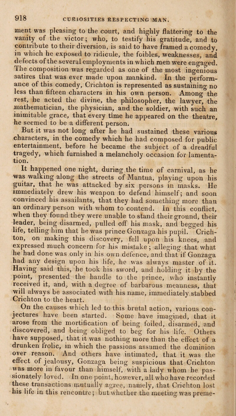 ment was pleasing to the court, and highly flattering to the vanity of the victor; who, to testify his gratitude, and to contribute to their diversion, is said to have framed a comedy, in which he exposed to ridicule, the foibles, weaknesses, and defects of the several employments in which men were engaged. The composition was regarded as one of the most ingenious satires that was ever made upon mankind. In the perform¬ ance of this comedy, Crichton is represented as sustaining no less than fifteen characters in his own person. Among the rest, he acted the divine, the philosopher, the lawyer, the mathematician, the physician, and the soldier, with such an inimitable grace, that every time he appeared on the theatre, he seemed to be a different person. But it was not long after he had sustained these various characters, in the comedy which he had composed for public entertainment, before he became the subject of a dreadful tragedy, which furnished a melancholy occasion for lamenta¬ tion. It happened one night, during the time of carnival, as he was walking along the streets of Mantua, playing upon his guitar, that he was attacked by six persons in masks. He immediately drew his weapon to defend himself; and soon convinced his assailants, that they had something more than an ordinary person with whom to contend. In this conflict, when they found they were unable to stand their ground, their leader, being disarmed, pulled off his mask, and begged his life, telling him that he was prince Gonzaga his pupil. Crich¬ ton, on making this discovery, fell upon his knees, and expressed much concern for his mistake; alleging that what he had done was only in his own defence, and that if Gonzaga had any design upon his life, he was always master of it. Having said this, he took his sword, and holding it by the point, presented the handle to the prince, who instantly received it, and, with a degree of barbarous meanness, that will always be associated with his name, immediately stabbed Crichton to the heart. On the causes which led to this brutal action, various con¬ jectures have been started. Some have imagined, that it arose from the mortification of being foiled, disarmed, and discovered, and being obliged to beg for his life. Others have supposed, that it was nothing more than the effect of a drunken frolic, in which the passions assumed the dominion over reason. And others have intimated, that it was the effect of jealousy, Gonzaga being suspicious that Crichton was more in favour than himself, with a lady whom he pas¬ sionately loved. In one point, however, ail who have recorded these transactions mutually agree, namely, that Crichton lost his life in this rencontre; but whether the meeting was preme-