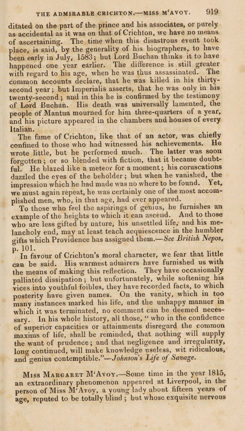 ditated on the part of the prince and his associates, or purely as accidental as it was on that of Crichton, we have no means of ascertaining. The time when this disastrous event took place, is said, by the generality of his biographers, to have been early in July, 1583; but Lord Buchan thinks it to have happened one year earlier. The difference is still greater with regard to his age, when he was thus assassinated. The common accounts declare, that he was killed in his thirty- second year; but Imperialis asserts, that he was only in his twenty-second; and in this he is confirmed by the testimony of Lord Buchan. His death was universally lamented, the people of Mantua mourned for him three-quarters of a year, and his picture appeared in the chambers and houses of every Italian. The fame of Crichton, like that of an actor, was chiefly confined to those who had witnessed his achievements. He wrote little, but he performed much. The latter was soon forgotten; or so blended with fiction, that it became doubt¬ ful. He blazed like a meteor for a moment; his coruscations dazzled the eyes of the beholder; but when he vanished, the impression which he had made was no where to be found. Yet, we must again repeat, he was certainly one of the most accom¬ plished men, who, in that age, had ever appeared. To those who feel the aspirings of genius, he furnishes an example of the heights to which it can ascend. And to those who are less gifted by nature, his unsettled life, and his me¬ lancholy end, may at least teach acquiescence in the humbler p-ifts which Providence has assigned them.—See British Nepos, p. 101. „ t v . In favour of Crichton's moral character, we fear that little can be said. His warmest admirers have furnished us with the means of making this reflection. They have occasionally palliated dissipation ; but unfortunately, while softening his vices into youthful foibles, they have recorded facts, to which posterity have given names. On the vanity, which in too many instances marked his life, and the unhappy manner in which it was terminated, no comment can be deemed neces¬ sary. In his whole history, all those, “ who in the confidence of superior capacities or attainments disregard the common maxims of life, shall be reminded, that nothing wall supply the w?ant of prudence; and that negligence and irregularity, long continued, will make knowledge useless, wit ridiculous, and genius contemptible.”—Johnson s Life oj Savage. Miss Margaret M'Avoy.—Some time in the year 1815, an extraordinary phenomenon appeared at Liverpool, in the person of Miss M‘Avoy, a young lady about fifteen years ol age, reputed to be totally blind ; but whose exquisite nervous