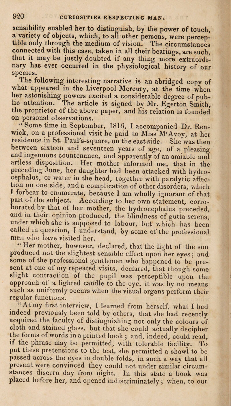 sensibility enabled her to distinguish, by the power of touch, a variety of objects, which, to all other persons, were percep¬ tible only through the medium of vision. The circumstances connected with this case, taken in all their bearings, are such, that it may be justly doubted if any thing more extraordi¬ nary has ever occurred in the physiological history of our species. The following interesting narrative is an abridged copy of what appeared in the Liverpool Mercury, at the time when her astonishing powers excited a considerable degree of pub¬ lic attention. The article is signed by Mr. Egerton Smith, the proprietor of the above paper, and his relation is founded on personal observations. “ Some time in September, 1816, I accompanied Dr. Ren- wick, on a professional visit he paid to Miss M'Avoy, at her residence in St. Paul’s-square, on the east side. She was then between sixteen and seventeen years of age, of a pleasing and ingenuous countenance, and apparently of an amiable and artless disposition. Her mother informed me, that in the preceding June, her daughter had been attacked with hydro¬ cephalus, or water in the head, together with paralytic affec¬ tion on one side, and a complication of other disorders, which I forbear to enumerate, because I am wholly ignorant of that part of the subject. According to her own statement, corro¬ borated by that of her mother, the hydrocephalus preceded, and in their opinion produced, the blindness of gutta serena, under which she is supposed to labour, but which has been called in question, I understand, by some of the professional men who have visited her. “ Her mother, however, declared, that the light of the sun produced not the slightest sensible effect upon her eyes; and some of the professional gentlemen who happened to be pre¬ sent at one of my repeated visits, declared, that though some slight contraction of the pupil was perceptible upon the approach of a lighted candle to the eye, it was by no means such as uniformly occurs when the visual organs perform their regular functions. “At my first interview, I learned from herself, what I had indeed previously been told by others, that she had recently acquired the faculty of distinguishing not only the colours of cloth and stained glass, but that she could actually decipher the forms of words in a printed book ; and, indeed, could read, if the phrase may be permitted, with tolerable facility. To put these pretensions to the test, she permitted a shawl to be passed across the eyes in double folds, in such a way that all present were convinced they could not under similar circum¬ stances discern day from night. In this state a book was placed before her, and opened indiscriminately ; when, to our