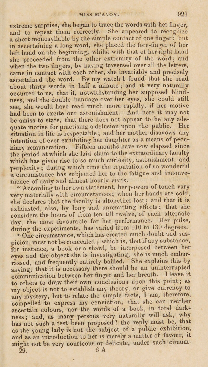 extreme surprise, she began to trace the words with her finger, and to repeat them correctly. She appeared to recognize a short monosyllable by the simple contact of one finger; but in ascertaining a long word, she placed the fore-finger of her left hand on the beginning, whilst with that of her right hand she proceeded from the other extremity of the word; and when the two fingers, by having traversed over all the letters, came in contact with each other, she invariably and precisely ascertained the word. By my watch I found that she read about thirty words in half a minute ; and it very naturally occurred to us, that if, notwithstanding her supposed blind¬ ness, and the double bandage over her eyes, she could still see, she would have read much more rapidly, if her motive had been to excite our astonishment. And here it may not be amiss to state, that there does not appear to be any ade¬ quate motive for practising a delusion upon the public. Her situation in life is respectable ; and her mother disavows any intention of ever exhibiting her daughter as a means of pecu¬ niary remuneration. Fifteen months have now elapsed since the period at which she laid claim to the extraordinary faculty which has given rise to so much curiosity, astonishment, and perplexity; during which time the reputation ot so wonderful a circumstance has subjected her to the fatigue and inconve¬ nience of daily and almost hourly visits. “ According to her own statement, her powers of touch vary very materially with circumstances ; when her hands are cold, she declares that the faculty is altogether lost; and that it is exhausted, also, by long and unremitting efforts ; that she considers the hours of from ten till twelve, of each alternate day, the most favourable for her performance. Her pulse, during the experiments, has varied from 110 to 130 degrees. te One circumstance, which has created much doubt and sus¬ picion, must not be concealed ; which is, that if any substance, for instance, a book or a shawl, be interposed between her eyes and the object she is investigating, she is much embar¬ rassed, and frequently entirely baffled. She explains this by saying, that it is necessary there should be an uninterrupted communication between her finger and her breath. I leave it to others to draw their own conclusions upon this point; as my object is not to establish any theory, or give currency to any mystery, but to relate the simple facts, I am, therefore, compelled to express my conviction, that she can neither ascertain colours, nor the words of a book, in total dark¬ ness; and, as many persons very naturally will ask, why has not such a test been proposed ? the reply must be, that as the young lady is not the subject of a public exhibition, and as an introduction to her is merely a matter of favour, it might not be very courteous or delicate, under such circum. 29. ' 6 A