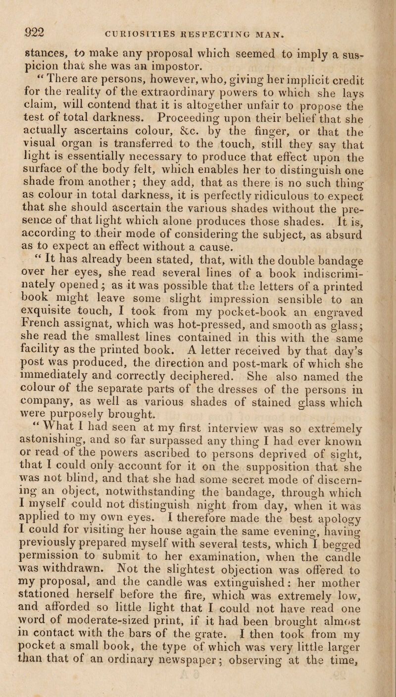 stances, to make any proposal which seemed to imply a sus¬ picion that she was an impostor. “ There are persons, however, who, giving her implicit credit for the reality of the extraordinary powers to which she lays claim, will contend that it is altogether unfair to propose the test of total darkness. Proceeding upon their belief that she actually ascertains colour, &c. by the finger, or that the visual organ is transferred to the touch, still they say that light is essentially necessary to produce that effect upon the surface of the body felt, which enables her to distinguish one shade from another; they add, that as there is no such thing as colour in total darkness, it is perfectly ridiculous to expect that she should ascertain the various shades without the pre¬ sence of that light which alone produces those shades. It is, according to their mode of considering the subject, as absurd as to expect an effect without a cause. “ It has already been stated, that, with the double bandage over her eyes, she read several lines of a book indiscrimi¬ nately opened; as it was possible that the letters of a printed book might leave some slight impression sensible to an exquisite touch, I took from my pocket-book an engraved French assignat, which was hot-pressed, and smooth as glass; she read the smallest lines contained in this with the same facility as the printed book. A letter received by that day’s post was produced, the direction and post-mark of which she immediately and correctly deciphered. She also named the colour of the separate parts of the dresses of the persons in company, as well as various shades of stained glass which were purposely brought. “ \\ hat I had seen at my first interview was so extremely astonishing, and so far surpassed any thing I had ever known or read of the powers ascribed to persons deprived of sight, that I could oniy account for it on the supposition that she was not blind, and that she had some secret mode of discern¬ ing an object, notwithstanding the bandage, through which I myself could not distinguish night from day, when it wras applied to my own eyes. I therefore made the best apology I could for visiting her house again the same evening, having previously prepared myself with several tests, which I begged permission to submit to her examination, when the candle was withdrawn. Not the slightest objection was offered to my proposal, and the candle was extinguished: her mother stationed herself before the fire, which was extremely low, and afforded so little light that I could not have read one word of moderate-sized print, if it had been brought almost in contact with the bars of the grate. I then took from my pocket a small book, the type of which was very little larger than that of an ordinary newspaper; observing at the time.
