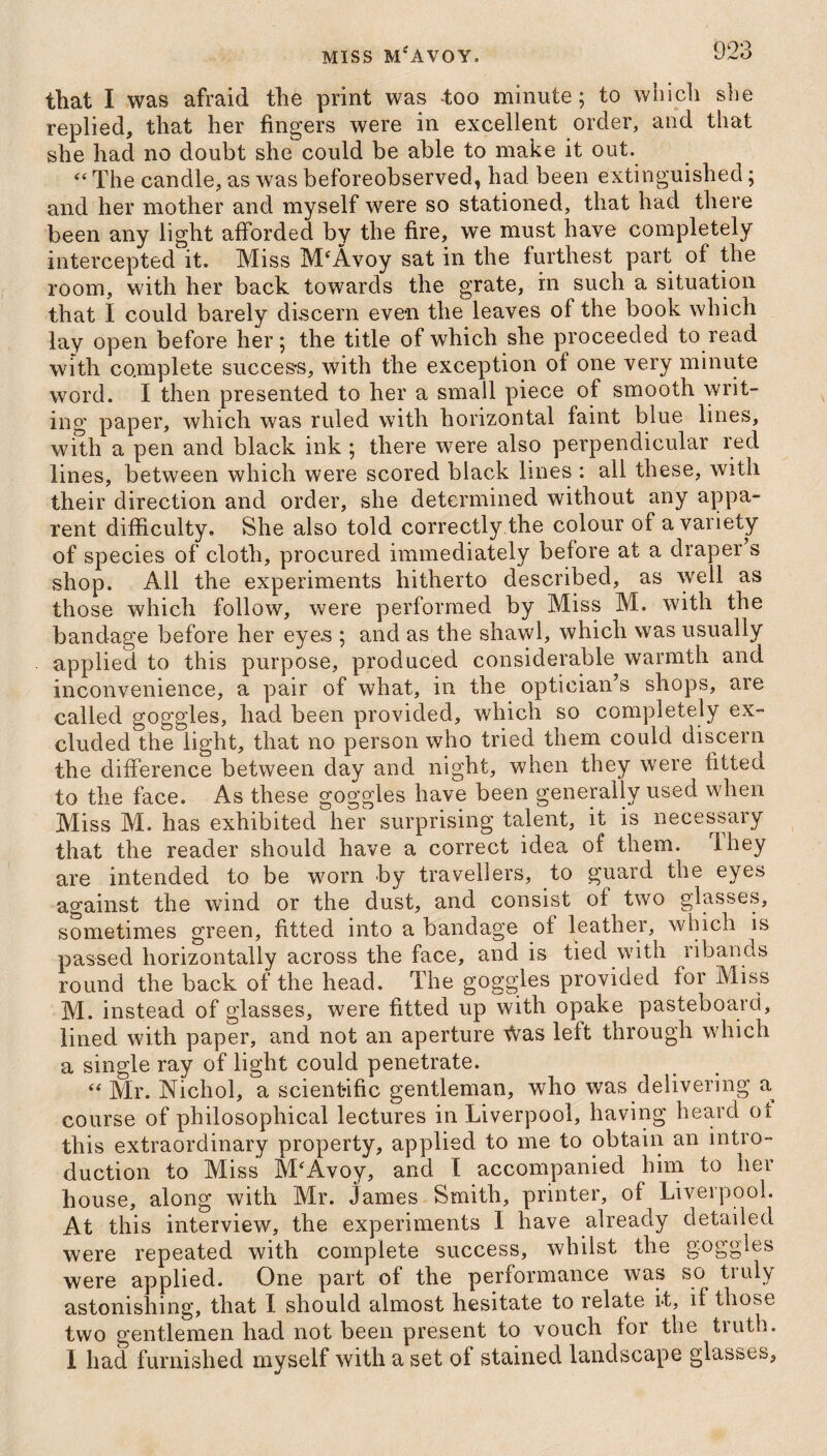 that I was afraid the print was too minute; to which she replied, that her fingers were in excellent order, and that she had no doubt she could be able to make it out. “ The candle, as was beforeobserved, had been extinguished; and her mother and myself were so stationed, that had there been any light afforded by the fire, we must have completely intercepted it. Miss MeAvoy sat in the furthest part of the room, with her back towards the grate, in such a situation that I could barely discern even the leaves of the book which lay open before her; the title of which she proceeded to read with complete succes-s, with the exception of one very minute word. I then presented to her a small piece of smooth writ¬ ing paper, which was ruled with horizontal faint blue lines, with a pen and black ink ; there were also perpendicular red lines, between which were scored black lines : all these, with their direction and order, she determined without any appa¬ rent difficulty. She also told correctly the colour of a variety of species of cloth, procured immediately before at a draper s shop. All the experiments hitherto described, as well as those which follow, were performed by Miss M. with the bandage before her eyes ; and as the shawl, which was usually applied to this purpose, produced considerable warmth and inconvenience, a pair of what, in the optician’s shops, are called goggles, had been provided, which so completely ex¬ cluded the light, that no person who tried them could discern the difference between day and night, when they were fitted to the face. As these goggles have been generally used when Miss M. has exhibited her surprising talent, it is necessary that the reader should have a correct idea of them, they are intended to be worn by travellers, to guard the eyes against the wind or the dust, and consist of two glasses, sometimes green, fitted into a bandage of leather, which is passed horizontally across the face, and is tied with ribands round the back of the head. The goggles provided for Miss M. instead of glasses, were fitted up with, opake pasteboard, lined with paper, and not an aperture Was left through which a single ray of light could penetrate. “ Mr. Nichol, a scientific gentleman, who was delivering a. course of philosophical lectures in Liverpool, having heard ot this extraordinary property, applied to me to obtain an intro¬ duction to Miss M‘Avoy, and I accompanied him to her house, along with Mr. James Smith, printer, of Liverpool. At this interview, the experiments I have already detailed were repeated with complete success, whilst the goggles were applied. One part of the performance was so truly astonishing, that I should almost hesitate to relate it, if those two gentlemen had not been present to vouch for the truth. I had furnished myself with a set of stained landscape glasses,