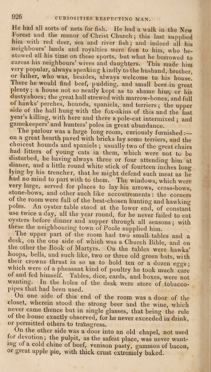 He had all sorts of nets for fish. He had a walk in the New Forest and the manor of Christ Church; this last supplied him with red deer, sea and river fish; and indeed all his neighbours’ lands and royalties were free to him, who be¬ stowed all his time on these sports, but what he borrowed to caress his neighbours’ wives and daughters. This made him very popular, always speaking kindly to the husband, brother, or father, who was, besides, always welcome to his house. There he would find beef, pudding, and small beer in great plenty; a house not so neatly kept as to shame him, or his dusty shoes; the great hall strewed with marrow-bones, and full of hawks peiches, hounds, spaniels, and terriers, the upper side of the hall hung with the fox-skins of this and the last year s killing, with here and there a pole-cat intermixed ; and gamekeepers’ and hunters’ poles in great abundance. The parlour was a large long room, curiously furnished:— on a great hearth paved with bricks lay some terriers, and the choicest hounds and spaniels ; usually tw*o of the great chairs had litters of young cats in them, which were not to be disturbed, he having always three or four attending him at dinner, and a little round white stick of fourteen inches long lying by his trencher, that he might defend such meat as he had no mind to part with to them. The windows, which were very large, served for places to lay his arrows, cross-bows, stone-bows, and other such like accoutrements; the corners of the room were full of the best-chosen hunting and hawking poles. An oyster table stood at the lower end, of constant use twice a day, all the year round, for he never failed to eat oysters before dinner and supper through all seasons ; with these the neighbouring town of Poole supplied him. The upper part of the room had two small tables and a desk, on the one side of which was a Church Bible, and on the other the Book of Martyrs. On the tables were hawks’ hoops, bells, and such like, two or three old green hats, with their crowns thrust in so as to hold ten or a dozen eggs; which were of a pheasant kind of poultry he took much care of and fed himself. Tables, dice, cards, and boxes, were not wanting. In the holes of the desk were store of tobacco- pipes that had been used. On one side of this end of the room was a door of the closet, wherein stood the strong beer and the wine, which never came thence but in single glasses, that being the rule of the house exactly observed, for he never exceeded in drink, or permitted others to transgress. On the other side was a door into an old chapel, not used 01 devotion; the pulpit, as the safest place, was never want¬ ing of a cold chine of beef, venison pasty, gammon of bacon, 01 gieat apple pie, with thick crust extremely baked.