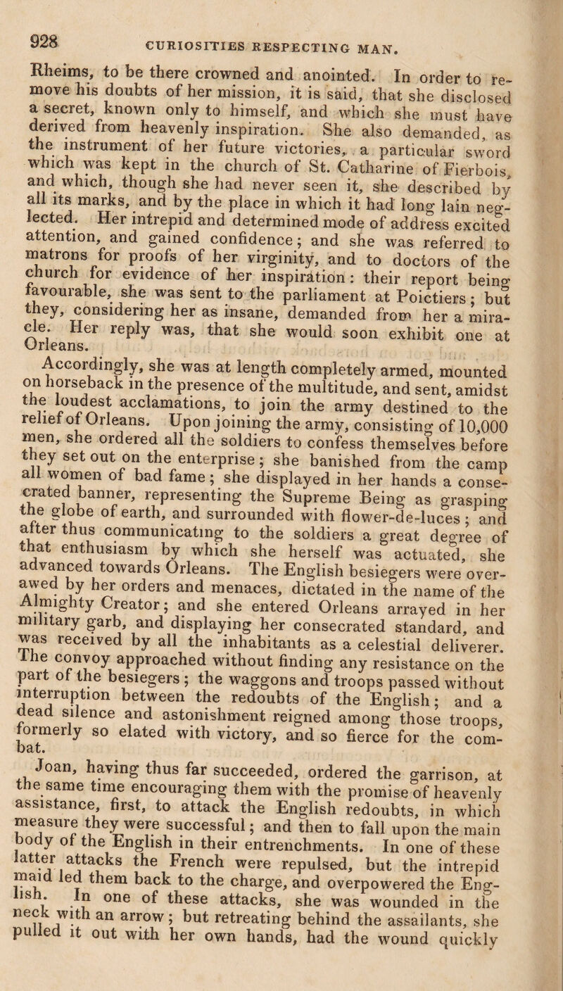 Eheims, to be there crowned and anointed. In order to re¬ move his doubts of her mission, it is said, that she disclosed a secret, known only to himself, and which she must have derived from heavenly inspiration. She also demanded, as the instrument of her future victories, a particular sword which was kept in the church of St. Catharine of Fierbois, and which, though she had never seen it, she described by all its marks, and by the place in which it had long lain neg¬ lected. Her intrepid and determined mode of address excited attention, and gained confidence; and she was referred to matrons for proofs of her virginity, and to doctors of the church for evidence of her inspiration: their report being favourable, she was sent to the parliament at Poictiers * but they, considering her as insane, demanded from her a mira¬ cle. Her reply was, that she would soon exhibit one at Orleans. Accordingly, she was at length completely armed, mounted on horseback in the presence of the multitude, and sent, amidst th.e l,®8* acclamations, to join the army destined to the relief of Orleans. Upon joining the army, consisting of 10,000 men, she ordered all the soldiers to confess themselves before they set out on the enterprise; she banished from the camp all women of bad fame; she displayed in her hands a conse¬ crated banner, representing the Supreme Being as grasping tne globe of earth, and surrounded with flower-de-luces; and after thus communicating to the soldiers a great degree of that enthusiasm by which she herself was actuated, she advanced towards Orleans. The English besiegers were over- awed by her orders and menaces, dictated in the name of the mighty Creator; and she entered Orleans arrayed in her military garb, and displaying her consecrated standard, and was received by all the inhabitants as a celestial deliverer. c<?ny'°y approached without finding any resistance on the part of the besiegers ; the waggons and troops passed without interrupt1011 between the redoubts of the English; and a dead silence and astonishment reigned among those troops formerly so elated with victory, and so fierce for the com- Joan, having thus far succeeded, ordered the garrison, at the same time encouraging them with the promise of heavenly assistance, first, to attack the English redoubts, in which measure they were successful; and then to fall upon the main body ol the English in their entrenchments. In one of these latter attacks the French were repulsed, but the intrepid maid led them back to the charge, and overpowered the Enjr- IS j* . J* one these attacks, she was wounded in the ne?i an aiTow 5 but retreating behind the assailants, she pu e it out with her own hands, had the wround quickly