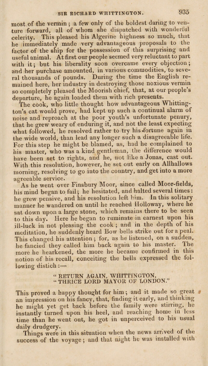 most of the vermin; a few only of the boldest daring to ven¬ ture forward, all of whom she dispatched with wonderful celerity. This pleased his Algerine highness so much, that he immediately made very advantageous proposals to the factor of the ship for the possession of this surprising and useful animal. At first our people seemed very reluctant to part with it; but his liberality soon overcame every objection; and her purchase amounted, in various commodities, to seve¬ ral thousands of pounds. During the time the English re¬ mained here, her industry in destroying those noxious vermin so completely pleased the Moorish chief, that, at our people’s departure, he again loaded them with rich presents. The cook, who little thought how advantageous Whitting¬ ton’s cat would prove, had kept up such a continual alarm of noise and reproach at the poor youth’s unfortunate penury, that he grew weary of enduring it, and not the least expecting what followed, he resolved rather to try his fortune again in the wide world, than lead any longer such a disagreeable life. For this step he might be blamed, as, had he complained to his master, who was a kind gentleman, the difference would have been set to rights, and he, not like a Jonas, cast out. With this resolution, however, he set out early on Allhallows morning, resolving to go into the country, and get into a more agreeable service. As he went over Finsbury Moor, since called Moor-fields, his mind began to fail; he hesitated, and halted several times: he grew pensive, and his resolution left him. In this solitary manner he wandered on until he reached Holloway, where he sat down upon a large stone, which remains there to be seen to this day. Here he began to ruminate in earnest upon his ill-luck in not pleasing the cook ; and in the depth of his meditation, he suddenly heard Bow bells strike out fora peal. This changed his attention; for, as he listened, on a sudden, he fancied they called him back again to his master. 3 he more he hearkened, the more he became confirmed in this notion of his recall, conceiting the bells expressed the fol¬ lowing distich:—■ “ RETURN AGAIN, WHITTINGTON, “ THRICE LORD MAYOR OF LONDON.” This proved a happy thought for him; and it made so great an impression on his fancy, that, finding it early, and thinking he might yet get back before the family were stirring, he instantly turned upon his heel, and reaching home in less time than he went out, he got in unperceived to his usual daily drudgery. Things were in this situation when the news arrived of the success of the voyage; and that night he was installed with
