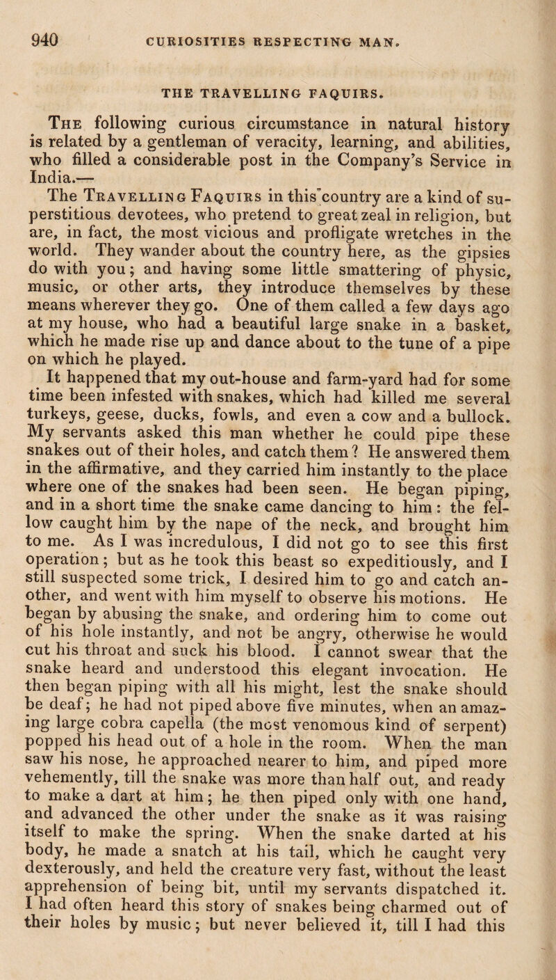 THE TRAVELLING FAQUIRS® The following curious circumstance in natural history is related by a gentleman of veracity, learning, and abilities, who filled a considerable post in the Company’s Service in India.— The Travellin g Faquirs in this'country are a kind of su¬ perstitious devotees, who pretend to great zeal in religion, but are, in fact, the most vicious and profligate wretches in the world. They wander about the country here, as the gipsies do with you; and having some little smattering of physic, music, or other arts, they introduce themselves by these means wherever they go. One of them called a few days ago at my house, who had a beautiful large snake in a basket, which he made rise up and dance about to the tune of a pipe on which he played. It happened that my out-house and farm-yard had for some time been infested with snakes, which had killed me several turkeys, geese, ducks, fowls, and even a cow and a bullock. My servants asked this man whether he could pipe these snakes out of their holes, and catch them? He answered them in the affirmative, and they carried him instantly to the place where one of the snakes had been seen. He began piping, and in a short time the snake came dancing to him : the fel¬ low caught him by the nape of the neck, and brought him to me. As I was incredulous, I did not go to see this first operation; but as he took this beast so expeditiously, and I still suspected some trick, I desired him to go and catch an¬ other, and went with him myself to observe his motions. He began by abusing the snake, and ordering him to come out of his hole instantly, and not be angry, otherwise he would cut his throat and suck his blood. 1 cannot swear that the snake heard and understood this elegant invocation. He then began piping with all his might, lest the snake should be deaf; he had not piped above five minutes, when an amaz¬ ing large cobra capella (the most venomous kind of serpent) popped his head out of a hole in the room. When the man saw his nose, he approached nearer to him, and piped more vehemently, till the snake was more than half out, and ready to make a dart at him; he then piped only with one hand, and advanced the other under the snake as it was raising itself to make the spring. When the snake darted at his body, he made a snatch at his tail, which he caught very dexterously, and held the creature very fast, without the least apprehension of being bit, until my servants dispatched it. I had often heard this story of snakes being charmed out of their holes by music; but never believed it, till I had this