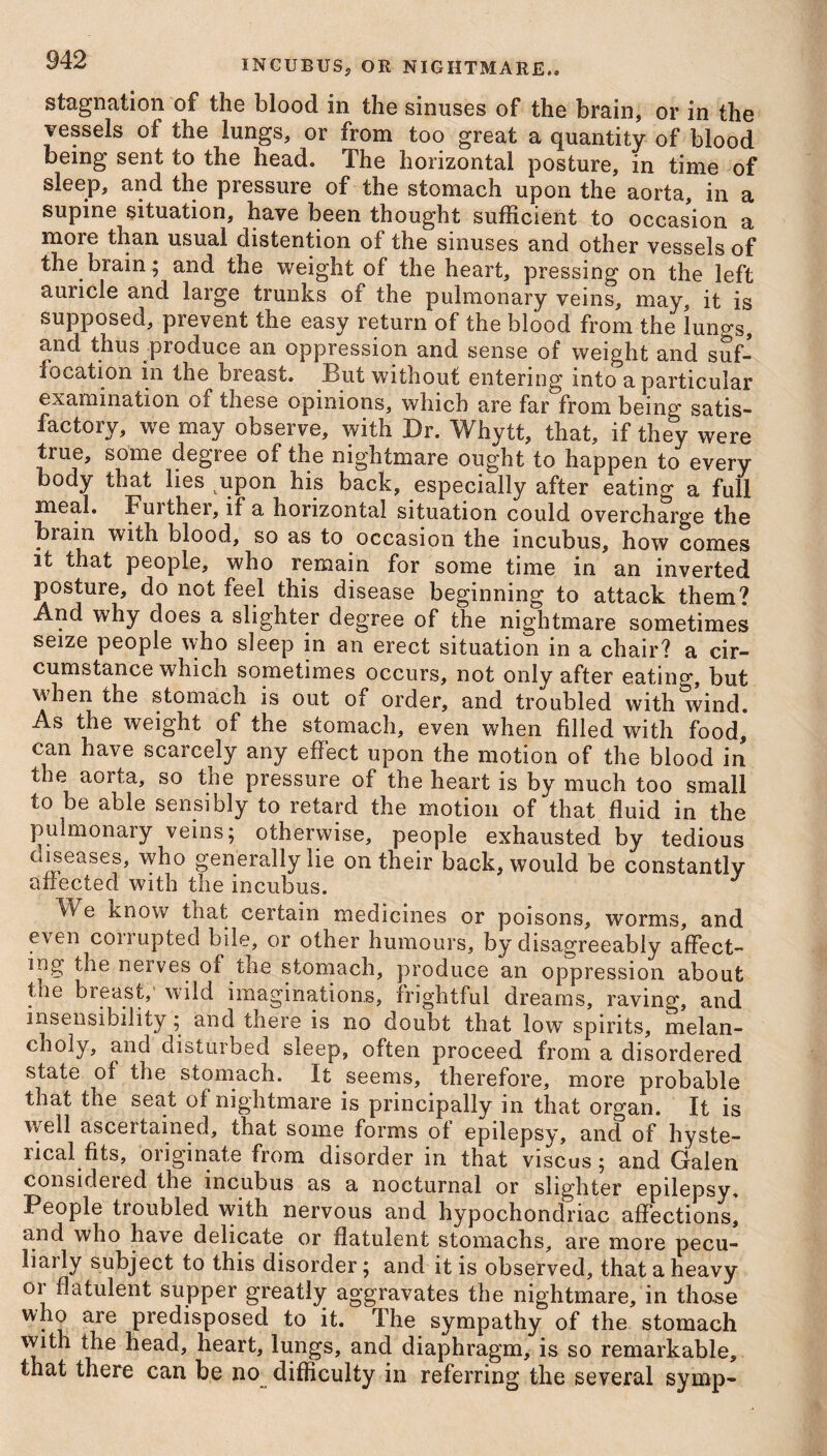 stagnation of the blood in the sinuses of the brain, or in the vessels of the lungs, or from too great a quantity of blood being sent to the head. The horizontal posture, in time of sleep, and the pressure of the stomach upon the aorta, in a supine situation, have been thought sufficient to occasion a more than usual distention of the sinuses and other vessels of the brain; and the weight of the heart, pressing on the left auricle and large trunks of the pulmonary veins, may, it is supposed, prevent the easy return of the blood from the lungs, and thus produce an oppression and sense of weight and suf¬ focation in the bieast. But without entering into a particular examination of these opinions, which are far from being satis¬ factory, we may observe, with Dr. Whytt, that, if they were true, some degree of the nightmare ought to happen to every body that lies upon his back, especially after eating a full meal. Fuithei, if a horizontal situation could overcharge the biain with blood, so as to occasion the incubus, how comes it that people, who remain for some time in an inverted posture, do not feel this disease beginning to attack them? And why does a slighter degree of the nightmare sometimes seize people who sleep in an erect situation in a chair? a cir¬ cumstance which sometimes occurs, not only after eatino*, but when the stomach is out of order, and troubled with wind. As the weight of the stomach, even when filled with food, can have scarcely any effect upon the motion of the blood in the aorta, so tne pressure of the heart is by much too small to be able sensibly to retard the motion of that fluid in the pulmonary veins; otherwise, people exhausted by tedious diseases, who generally lie on their back, would be constantly affected with the incubus. We know that certain medicines or poisons, worms, and even corrupted bile, or other humours, by disagreeably affect¬ ing the nerves of the stomach, produce an oppression about the breast, wild imaginations, frightful dreams, raving, and insensibility; and there is no doubt that low spirits, melan¬ choly, and disturbed sleep, often proceed from a disordered state of the stomach. It seems, therefore, more probable that the seat of nightmare is principally in that organ. It is well asceitamed, that some forms of epilepsy, and of hyste¬ rical fits, originate from disorder in that viscus; and Galen considered the incubus as a nocturnal or slighter epilepsy. People troubled with nervous and hypochondriac affections, and who have delicate or flatulent stomachs, are more pecu- iiaily subject to this disorder; and it is observed, that a heavy 01 flatulent supper greatly aggravates the nightmare, in those who are predisposed to it. The sympathy of the stomach with the head, heart, lungs, and diaphragm, is so remarkable, that there can be no difficulty in referring the several symp-