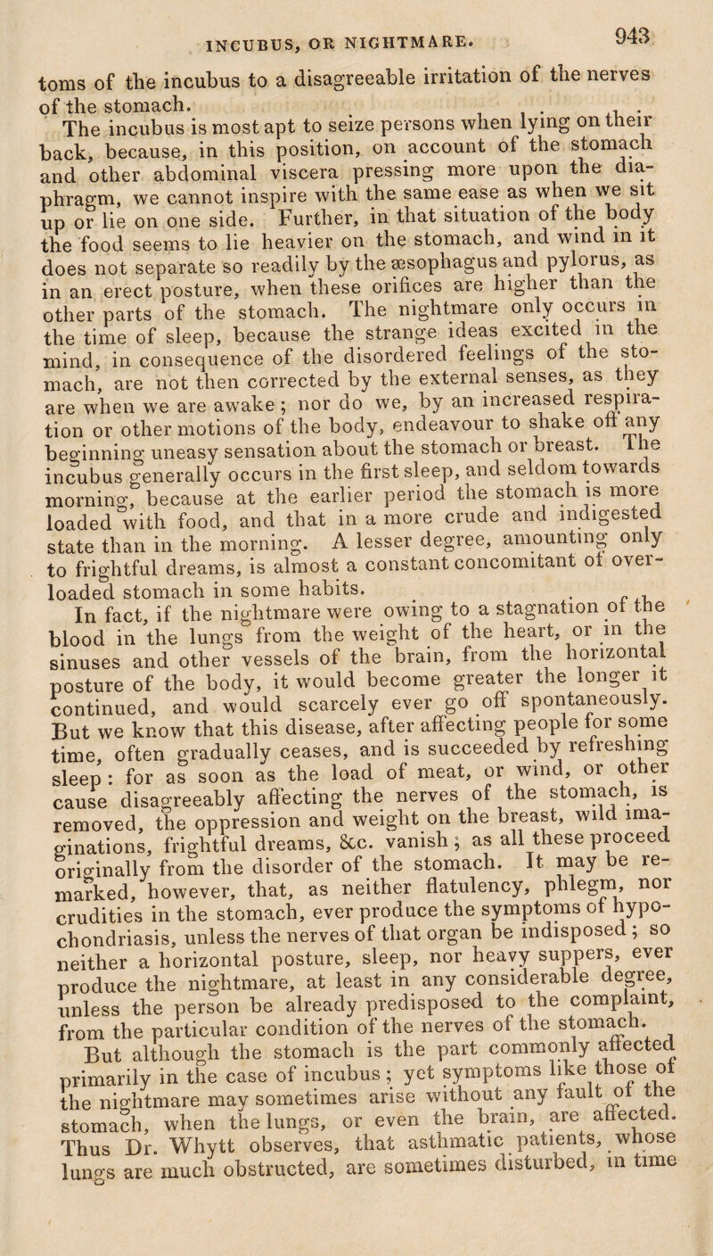 toms of the incubus to a disagreeable irritation of the nerves of the stomach. The incubus is most apt to seize persons when lying on their back, because, in this position, on account of the stomach and other abdominal viscera pressing more upon the dia- phragm, we cannot inspire with the same ease as when we sit up or lie on one side. Further, in that situation of the body the food seems to lie heavier on the stomach, and wind m it does not separate so readily by the sesopliagus and pylorus, as in an erect posture, when these orifices are higher than the other parts of the stomach. The nightmare only occurs m the time of sleep, because the strange ideas excited m the mind, in consequence of the disordered feelings of the sto¬ mach, are not then corrected by the external senses, as they are when we are awake ; nor do we, by an increased respna¬ tion or other motions of the body, endeavour to shake on any beginning uneasy sensation about the stomach or breast. I he incubus generally occurs in the first sleep, and seldom towards morning, because at the earlier period the stomach is more loaded with food, and that in a more crude and indigested state than in the morning. A lesser degree, amounting only to frightful dreams, is almost a constant concomitant ot over¬ loaded stomach in some habits. . In fact, if the nightmare were owing to a stagnation of the blood in the lungs from the weight of the heart, or in the sinuses and other vessels of the brain, from the hoiizonta posture of the body, it would become greater the longer it continued, and would scarcely ever go off spontaneously. But we know that this disease, after affecting people for some time, often gradually ceases, and is succeeded by refreshing sleep : for as soon as the load of meat, or wind, or other cause disagreeably affecting the nerves of the stomach, is removed, the oppression and weight on the breast, wild ima¬ ginations, frightful dreams, &c. vanish; as all these proceed originally from the disorder of the stomach. It may be re¬ marked, however, that, as neither flatulency, phlegm nor crudities in the stomach, ever produce the symptoms ot hypo¬ chondriasis, unless the nerves of that organ be indisposed ; so neither a horizontal posture, sleep, nor heavy suppers, ever produce the nightmare, at least in any considerable degree unless the person be already predisposed to the complaint, from the particular condition of the nerves of the stomach. But although the stomach is the part commonly affected primarily in the case of incubus; yet symptoms like those ot the nightmare mav sometimes arise without any fault ot the stomach, when the lungs, or even the brain, are affected. Thus Dr. Whytt observes, that asthmatic patients, whose lungs are much obstructed, are sometimes disturbed, m time