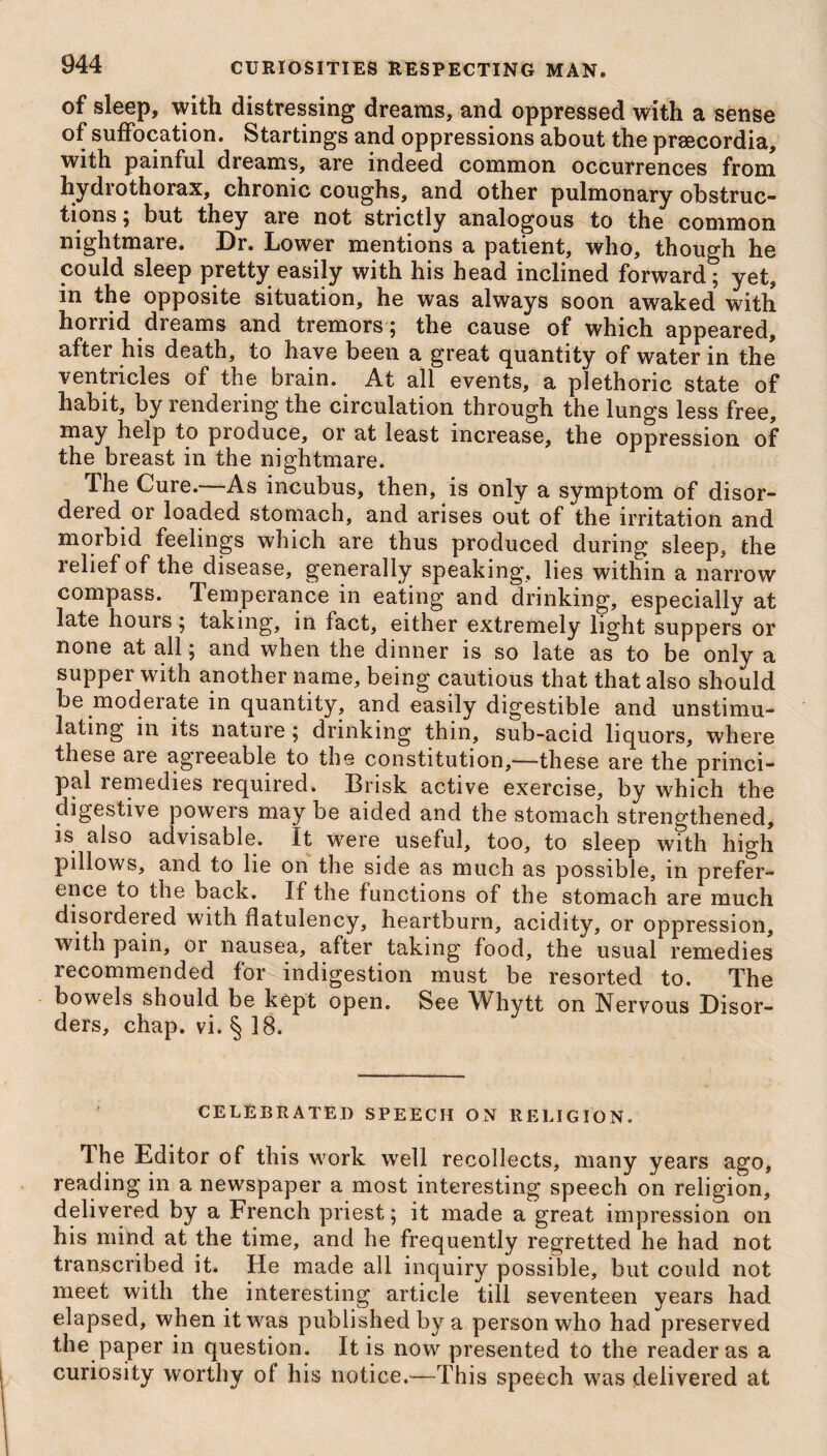 of sleep, with distressing dreams, and oppressed with a sense of suffocation. Startings and oppressions about the prsecordia, with painful dreams, are indeed common occurrences from hydrothorax, chronic coughs, and other pulmonary obstruc¬ tions; but they are not strictly analogous to the common nightmare. Dr. Lower mentions a patient, who, though he could sleep pretty easily with his bead inclined forward; yet, in the opposite situation, he was always soon awaked with horrid dreams and tremors ; the cause of which appeared, after his death, to have been a great quantity of water in the ventricles of the brain. At all events, a plethoric state of habit, by rendering the circulation through the lungs less free, may help to produce, or at least increase, the oppression of the breast in the nightmare. The Cure.—As incubus, then, is only a symptom of disor¬ dered or loaded stomach, and arises out of the irritation and morbid feelings which are thus produced during sleep, the relief of the disease, generally speaking, lies within a narrow compass. Temperance in eating and drinking, especially at late hours; taking, in fact, either extremely light suppers or none at all; and when the dinner is so late as to be only a supper with another name, being cautious that that also should be moderate in quantity, and easily digestible and unstimu¬ lating in its nature ; drinking thin, sub-acid liquors, where these are agreeable to the constitution,—these are the princi¬ pal remedies required. Brisk active exercise, by which the digestive powers may be aided and the stomach strengthened, is also advisable. It were useful, too, to sleep with high pillow's, and to lie on the side as much as possible, in prefer¬ ence to the back. If the functions of the stomach are much disordered with flatulency, heartburn, acidity, or oppression, with pain, or nausea, after taking food, the usual remedies recommended for indigestion must be resorted to. The bowels should be kept open. See Whytt on Nervous Disor¬ ders, chap. vi. § 18. CELEBRATED SPEECH ON RELIGION. The Editor of this work well recollects, many years ago, reading in a newspaper a most interesting speech on religion, delivered by a French priest; it made a great impression on his mind at the time, and he frequently regretted he had not transcribed it. He made all inquiry possible, but could not meet with the interesting article till seventeen years had elapsed, when it was published by a person who had preserved the paper in question. It is now presented to the reader as a curiosity worthy of his notice.—This speech was delivered at