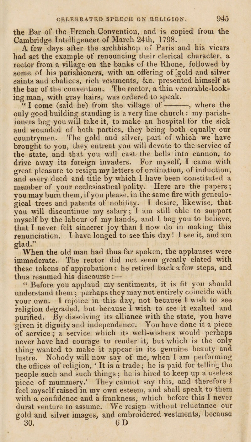 the Bar of the French Convention, and is copied from the Cambridge Intelligencer of March 24th, 1798. A few days after the archbishop of Paris and his vicars had set the example of renouncing their clerical character, a rector from a village on the banks of the Phone, followed by some of his parishioners, with an offering of “gold and silver saints and chalices, rich vestments, &c. presented himself at the bar of the convention. The rector, a thin venerable-look¬ ing man, with gray hairs, was ordered to speak. “ I come (said he) from the village of-, where the only good building standing is a very fine church : my parish¬ ioners beg you will take it, to make an hospital for the sick and wounded of both parties, they being both equally our countrymen. The gold and silver, part of which we have brought to you, they entreat you will devote to the service of the state, and that you will cast the bells into cannon, to drive away its foreign invaders. For myself, I came with great pleasure to resign my letters of ordination, of induction, and every deed and title by which I have been constituted a member of your ecclesiastical polity. Here are the papers ; you may burn them, if you please, in the same fire with genealo¬ gical trees and patents of nobility. I desire, likewise, that you will discontinue my salary; I am still able to support myself by the labour of my hands, and I beg you to believe, that I never felt sincerer joy than I now do in making this renunciation. I have longed to see this day ! I see it, and am glad.” When the old man had thus far spoken, the applauses were immoderate. The rector did not seem greatly elated with these tokens of approbation : he retired back a few steps, and thus resumed his discourse :— Before you applaud my sentiments, it is fit you should understand them ; perhaps they may not entirely coincide with your own. I rejoice in this day, not because I wish to see religion degraded, but because I wish to see it exalted and purified. By dissolving its alliance with the state, you have given it dignity and independence. You have done it a piece of service; a service which its well-wishers would perhaps never have had courage to render it, but which is the only thing wanted to make it appear in its genuine beauty and lustre. Nobody will now say of me, when I am performing the offices of religion, ‘ It is a trade; he is paid for telling the people such and such things ; he is hired to keep up a useless piece of mummery.7 They cannot say this, and therefore I feel myself raised in my own esteem, and shall speak to them with a confidence and a frankness, which before this I never durst venture to assume. We resign without reluctance our gold and silver images, and embroidered vestments, because 30. 6 D