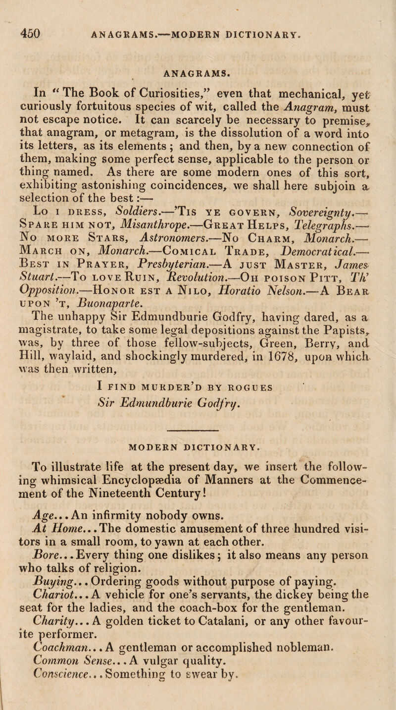 450 ANAGRAMS.—MODERN DICTIONARY. ANAGRAMS. In “ The Book of Curiosities,” even that mechanical, yet curiously fortuitous species of wit, called the Anagram, must not escape notice. It can scarcely be necessary to premise*, that anagram, or metagram, is the dissolution of a word into its letters, as its elements; and then, by a new connection of them, making some perfect sense, applicable to the person or thing named. As there are some modern ones of this sort, exhibiting astonishing coincidences, we shall here subjoin a selection of the best:— Lo i dress, Soldiers.—’Tis ye govern. Sovereignty Spare him not. Misanthrope.—-Great Helps, Telegraphs.— No more Stars, Astronomers.—No Charm, Monarch.— March on, Monarch.-—Comical Trade, Democrat ical.—- Best in Prayer, Presbyterian.—A just Master, James Stuart.—To love Ruin, Revolution.—Oh poison Pitt, Th’ Opposition.—Honor est a Nilo, Horatio Nelson.—-A Bear upon ’t, Buonaparte. The unhappy Sir Edmundburie Godfry, having dared, as a magistrate, to take some legal depositions against the Papists*, was, by three of those fellow-subjects. Green, Berry, and Hill, waylaid, and shockingly murdered, in 1678, upon which was then written, I find murder’d by rogues Sir Edmundburie Godfry. modern dictionary. To illustrate life at the present day, we insert the follow¬ ing whimsical Encyclopaedia of Manners at the Commence¬ ment of the Nineteenth Century! Age...An infirmity nobody owns. At Home., .The domestic amusement of three hundred visi¬ tors in a small room, to yawn at each other. Bore...Every thing one dislikes; it also means any person who talks of religion. Buying... Ordering goods without purpose of paying. Chariot... A vehicle for one’s servants, the dickey being the seat for the ladies, and the coach-box for the gentleman. Charity... A golden ticket to Catalan!, or any other favour¬ ite performer. Coachman... A gentleman or accomplished nobleman. Common Sense...A. vulgar quality. Conscience.* .Something to swear by.