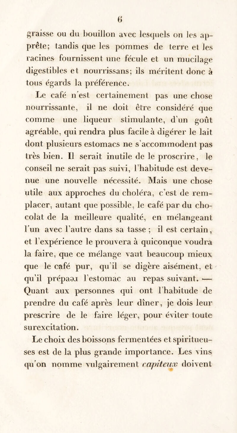 graisse ou du bouillon avec lesquels on les ap¬ prête; tandis que les pommes de terre et les racines fournissent une fécule et un mucilage digestibles et nourrissans; ils méritent donc à tous égards la préférence. Le café n’est certainement pas une chose nourrissante, il ne doit être considéré que comme une liqueur stimulante, d’un goût agréable, qui rendra plus facile à digérer le lait dont plusieurs estomacs ne s’accommodent pas très bien. Il serait inutile de le proscrire, le conseil ne serait pas suivi, l’habitude est deve¬ nue une nouvelle nécessité. Mais une chose utile aux approches du choléra, c’est de rem¬ placer, autant que possible, le café par du cho¬ colat de la meilleure qualité, en mélangeant l’un avec l’autre dans sa tasse ; il est certain, et l’expérience le prouvera à quiconque voudra la faire, que ce mélange vaut beaucoup mieux que le café pur, qu’il se digère aisément, et qu’il prépaaj l’estomac au repas suivant. ■— Quant aux personnes qui ont l’habitude de prendre du café après leur dîner. Je dois leur prescrire de le faire léger, pour éviter toute surexcitation. Le choix des boissons fermentées et spiritueu- ses est de la plus grande importance. Les vins qu’on nomme vulgairement capiteux doivent