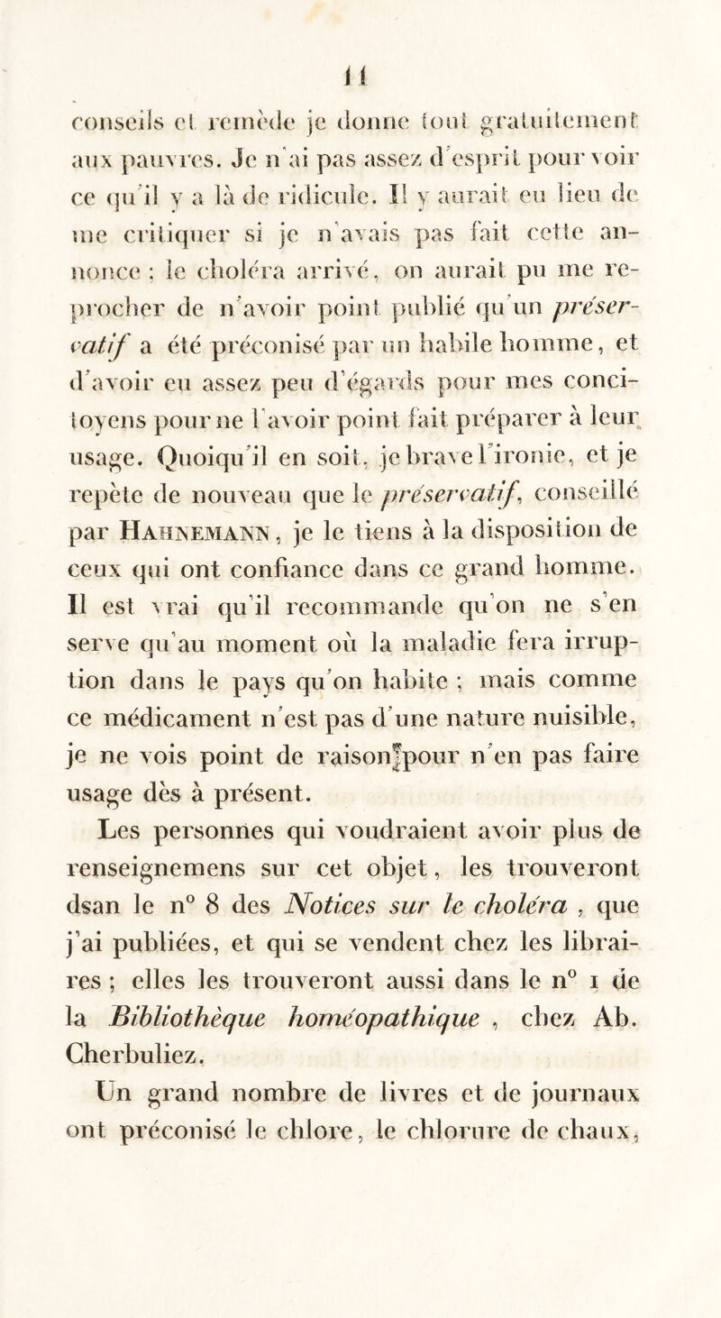 roliscils cl rciiicde je doiuic (oui graUdlcuienr aux pauvres. Je n ai pas assez, d’espril pourvoir ce (judl y a là de ridicule. îl y aurait eu lieu de me criliquer si je u’avais pas fait celle aii- noiîce ; le choléra arrivé, on aurait pu me re¬ procher de n avoir point publié qu’un préser¬ vatif a été préconisé par un habile homme, et d avoir eu assez peu d’égards pour mes conci¬ toyens pour ne l’avoir point lait préparer à leur usage. Quoiqu’il en soit, je brave Fironie, et je répété de nouveau que le préservatif, conseillé par HahnematsIN , je le tiens à la disposition de ceux qui ont confiance dans ce grand homme. Il est M’ai qu’il recommande qu’on ne s’en serve qu’au moment où la maladie fera irrup¬ tion dans le pays qu’on habite ; mais comme ce médicament n’est pas d’une nature nuisible, je ne vois point de raison|pour n’en pas faire usage dés à présent. Les personnes qui voudraient avoir plus de renseignemens sur cet objet, les trouveront dsan le n° 8 des Notices sur le choléra , que j’ai publiées, et qui se vendent chez les librai¬ res ; elles les trouveront aussi dans le n® i de la Bibliothèque homéopathique , chez Ab. Cherbuliez. Un grand nombre de livres et de journaux ont préconisé le chlore, le chlorure de chaux,